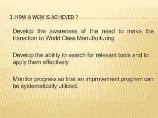 Develop the awareness of the need to make the
transition to World Class Manufacturing
Develop the ability to search for relevant tools and to
apply them effectively
Monitor progress so that an improvement program can
be systematically utilized.
 