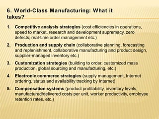 1. Competitive analysis strategies (cost efficiencies in operations,
speed to market, research and development supremacy, zero
defects, real-time order management etc.)
2. Production and supply chain (collaborative planning, forecasting
and replenishment, collaborative manufacturing and product design,
supplier-managed inventory etc.)
3. Customization strategies (building to order, customized mass
production, global sourcing and manufacturing, etc.)
4. Electronic commerce strategies (supply management, Internet
ordering, status and availability tracking by Internet)
5. Compensation systems (product profitability, inventory levels,
manufactured/delivered costs per unit, worker productivity, employee
retention rates, etc.)
6. World-Class Manufacturing: What it
takes?
 