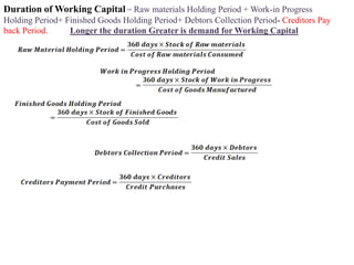 Duration of Working Capital = Raw materials Holding Period + Work-in Progress
Holding Period+ Finished Goods Holding Period+ Debtors Collection Period- Creditors Pay
back Period. Longer the duration Greater is demand for Working Capital
 