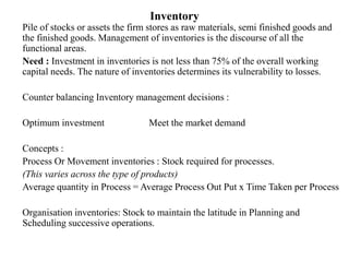 Inventory
Pile of stocks or assets the firm stores as raw materials, semi finished goods and
the finished goods. Management of inventories is the discourse of all the
functional areas.
Need : Investment in inventories is not less than 75% of the overall working
capital needs. The nature of inventories determines its vulnerability to losses.
Counter balancing Inventory management decisions :
Optimum investment Meet the market demand
Concepts :
Process Or Movement inventories : Stock required for processes.
(This varies across the type of products)
Average quantity in Process = Average Process Out Put x Time Taken per Process
Organisation inventories: Stock to maintain the latitude in Planning and
Scheduling successive operations.
 