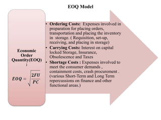 EOQ Model
• Ordering Costs: Expenses involved in
preparation for placing orders,
transportation and placing the inventory
in storage. ( Requisition, set-up,
receiving, and placing in storage)
• Carrying Costs: Interest on capital
locked Storage, Insurance,
Obsolescence and Taxes
• Shortage Costs : Expenses involved to
meet the consumer demands ,
containment costs, crash procurement .
(various Short-Term and Long Term
repercussions on finance and other
functional areas.)
Economic
Order
Quantity(EOQ)
:
 