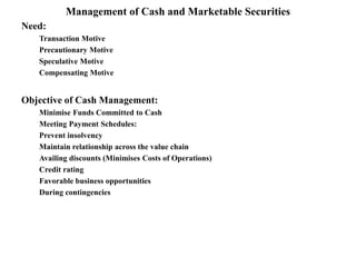 Management of Cash and Marketable Securities
Need:
Transaction Motive
Precautionary Motive
Speculative Motive
Compensating Motive
Objective of Cash Management:
Minimise Funds Committed to Cash
Meeting Payment Schedules:
Prevent insolvency
Maintain relationship across the value chain
Availing discounts (Minimises Costs of Operations)
Credit rating
Favorable business opportunities
During contingencies
 