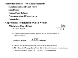 Factors Responsible for Cash requirement :
Synchronisation of Cash Flows
Short Costs
Excess Cash Balance
Procurement and Management
Uncertainty
Approaches to determine Cash Needs:
Minimising Cost of Cash
Baumol's Model
C= Optimal Cash Conversion amount per order. b=Cost of conversion per lot
T = Transaction Cost.
Miller-Orr Model
C= Total Cash Management costs, b =Fixed cost per conversion,
E(M) = Expected Average Daily Cash, E(N) =Expected number of conversions.
t= number of days in the period, i = Cost of Lost Opportunity
 
