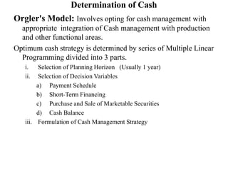 Determination of Cash
Orgler's Model: Involves opting for cash management with
appropriate integration of Cash management with production
and other functional areas.
Optimum cash strategy is determined by series of Multiple Linear
Programming divided into 3 parts.
i. Selection of Planning Horizon (Usually 1 year)
ii. Selection of Decision Variables
a) Payment Schedule
b) Short-Term Financing
c) Purchase and Sale of Marketable Securities
d) Cash Balance
iii. Formulation of Cash Management Strategy
 