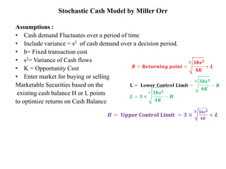 Stochastic Cash Model by Miller Orr
Assumptions :
• Cash demand Fluctuates over a period of time
• Include variance = s2 of cash demand over a decision period.
• b= Fixed transaction cost
• s2= Variance of Cash flows
• K = Opportunity Cost
• Enter market for buying or selling
Marketable Securities based on the
existing cash balance H or L points
to optimize returns on Cash Balance
 