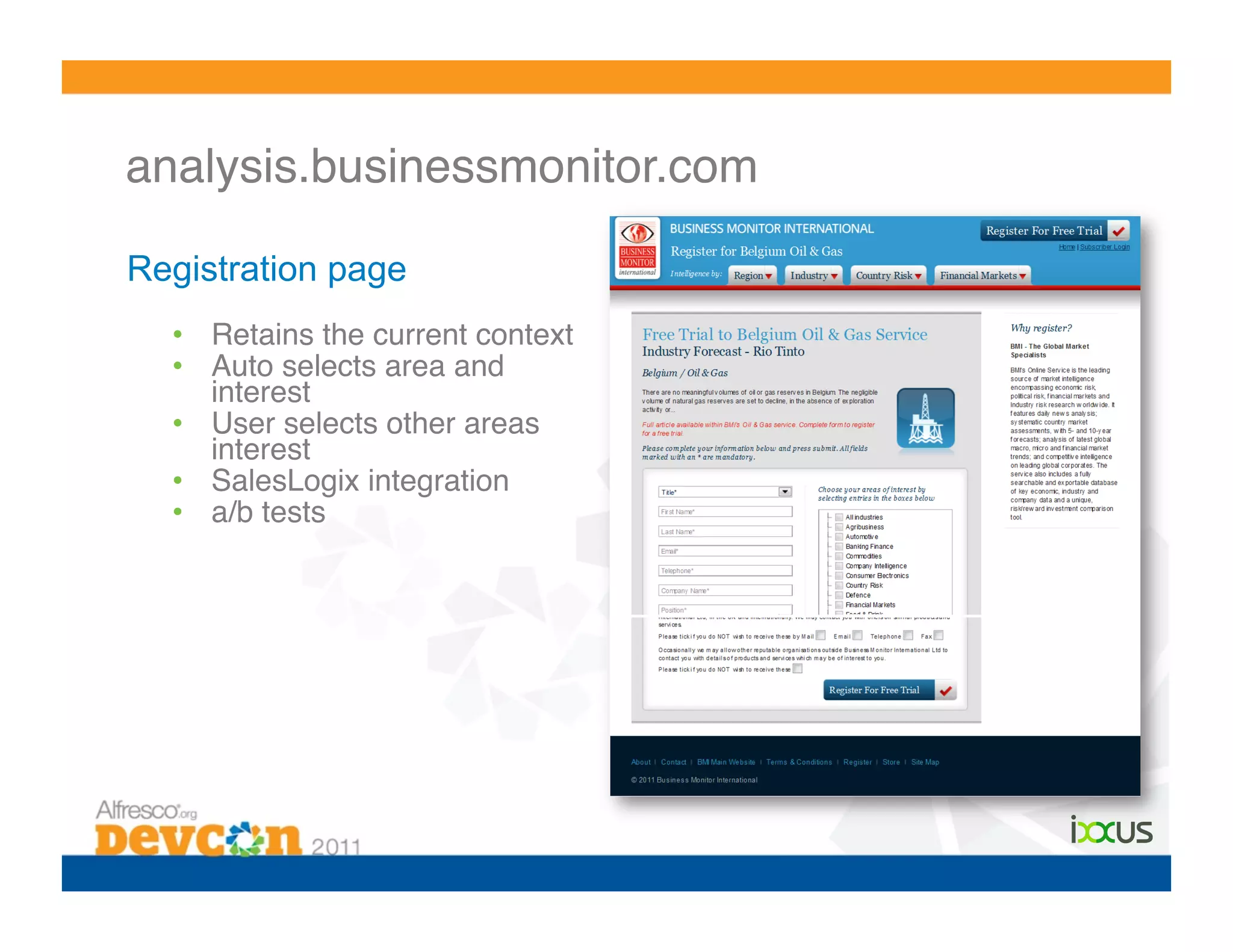 analysis.businessmonitor.com!

Registration page
  •  Retains the current context!
  •  Auto selects area and
     interest !
  •  User selects other areas
     interest!
  •  SalesLogix integration!
  •  a/b tests!
 