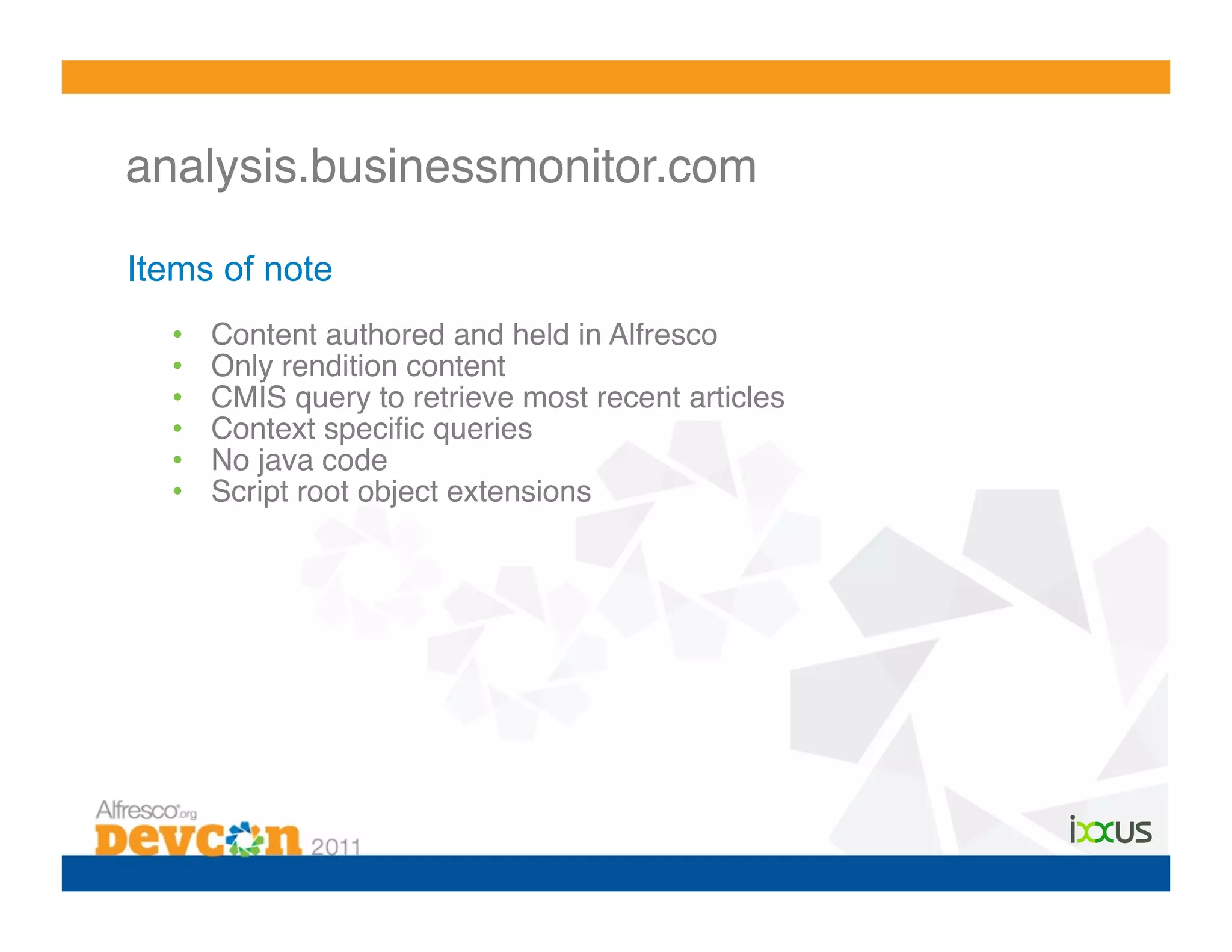 analysis.businessmonitor.com!

Items of note
  •    Content authored and held in Alfresco!
  •    Only rendition content!
  •    CMIS query to retrieve most recent articles!
  •    Context speciﬁc queries!
  •    No java code!
  •    Script root object extensions!
 