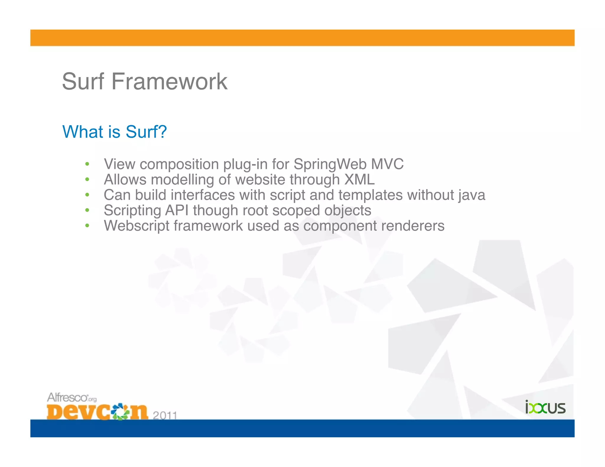 Surf Framework!

What is Surf?
  •    View composition plug-in for SpringWeb MVC !
  •    Allows modelling of website through XML!
  •    Can build interfaces with script and templates without java!
  •    Scripting API though root scoped objects!
  •    Webscript framework used as component renderers!
 
