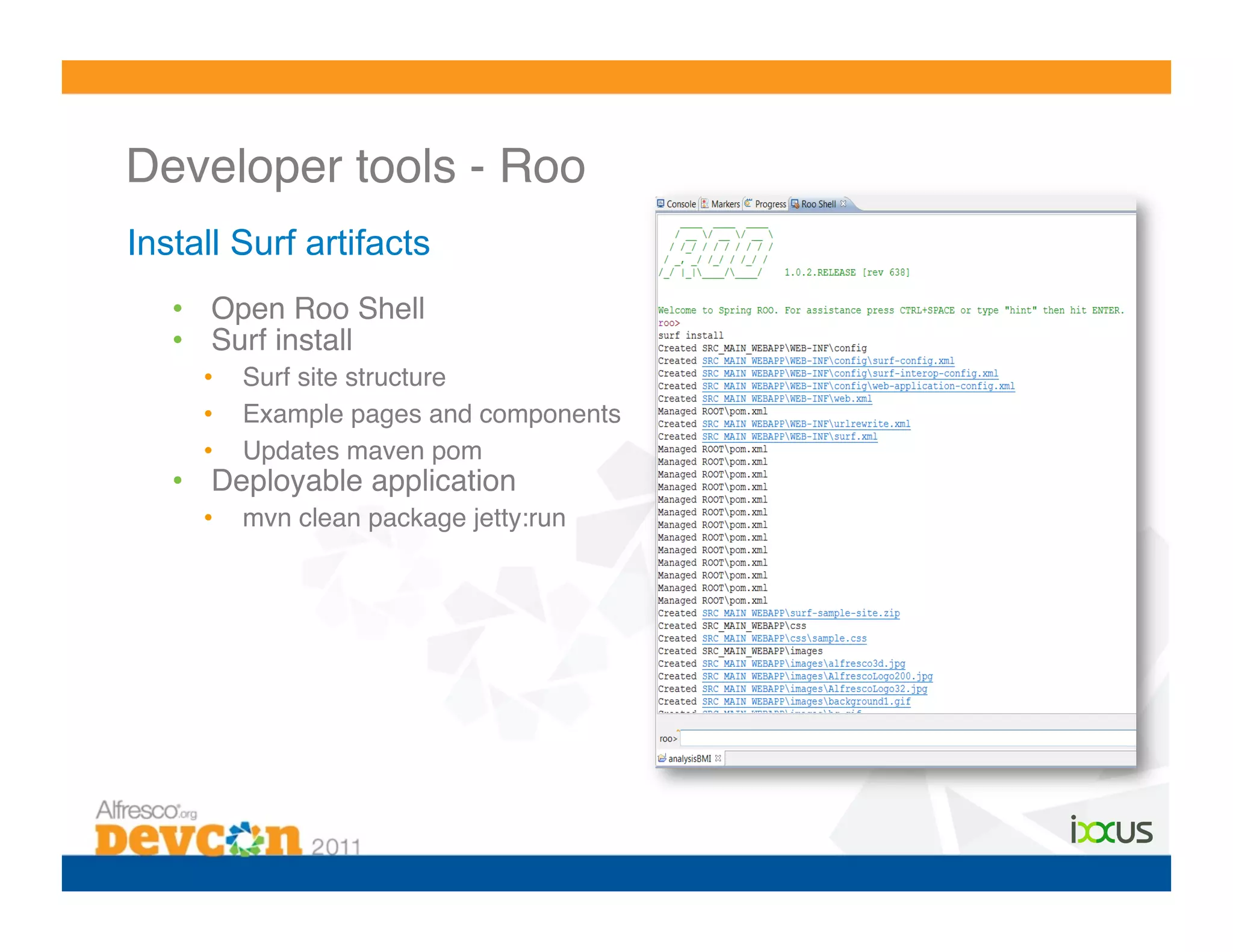 Developer tools - Roo!
Install Surf artifacts
   •  Open Roo Shell!
   •  Surf install!
     •    Surf site structure!
     •    Example pages and components!
     •    Updates maven pom!
   •  Deployable application!
     •    mvn clean package jetty:run!
 