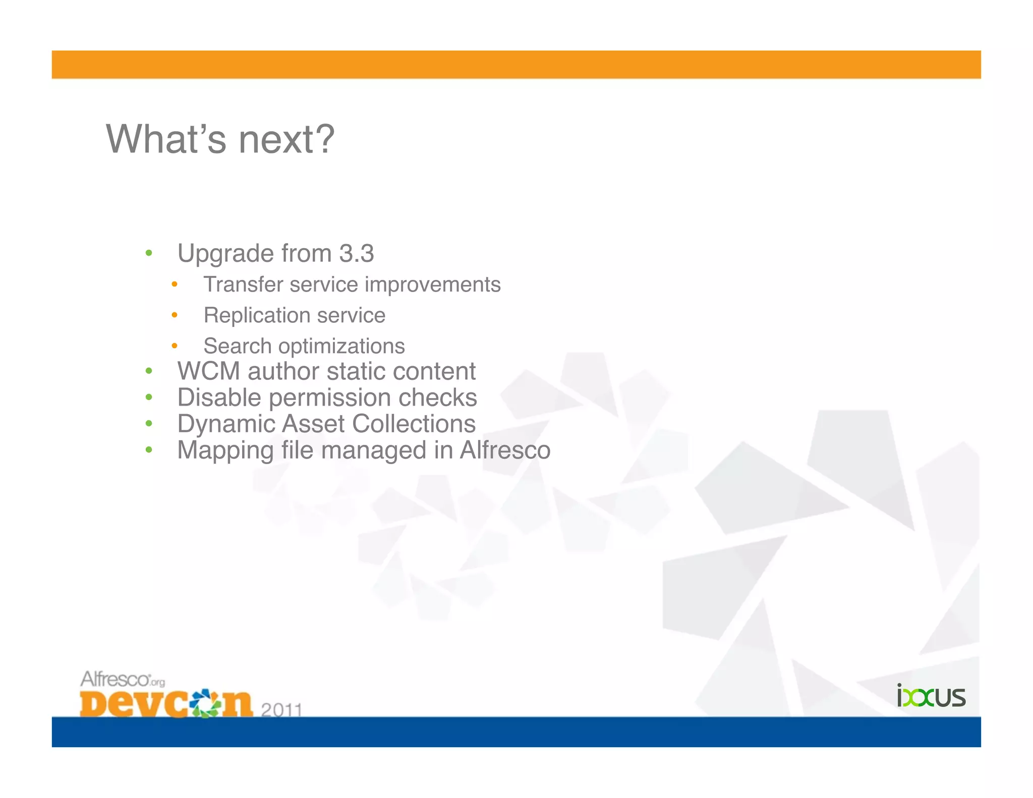 Whatʼs next?!

  •  Upgrade from 3.3!
       •    Transfer service improvements!
       •    Replication service!
       •    Search optimizations!
  •     WCM author static content!
  •     Disable permission checks!
  •     Dynamic Asset Collections!
  •     Mapping ﬁle managed in Alfresco!
 