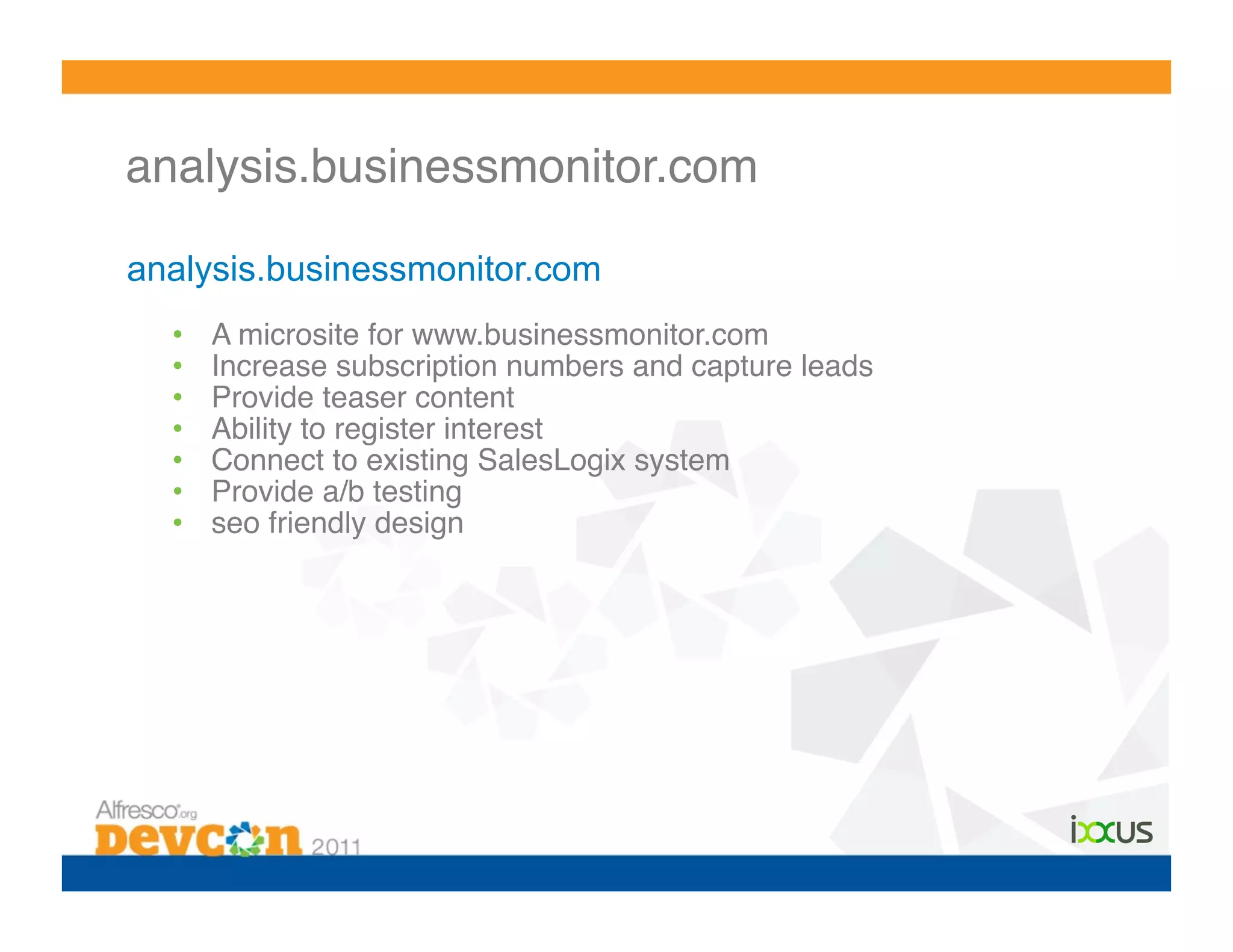 analysis.businessmonitor.com!

analysis.businessmonitor.com
  •    A microsite for www.businessmonitor.com!
  •    Increase subscription numbers and capture leads!
  •    Provide teaser content!
  •    Ability to register interest!
  •    Connect to existing SalesLogix system!
  •    Provide a/b testing!
  •    seo friendly design!
 