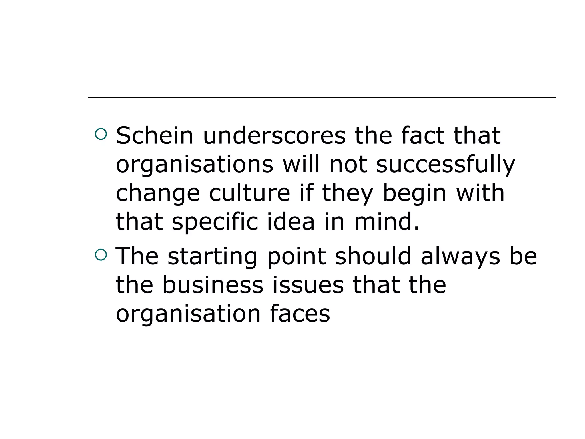 Schein underscores the fact that organisations will not successfully change culture if they begin with that specific idea in mind. The starting point should always be the business issues that the organisation faces 