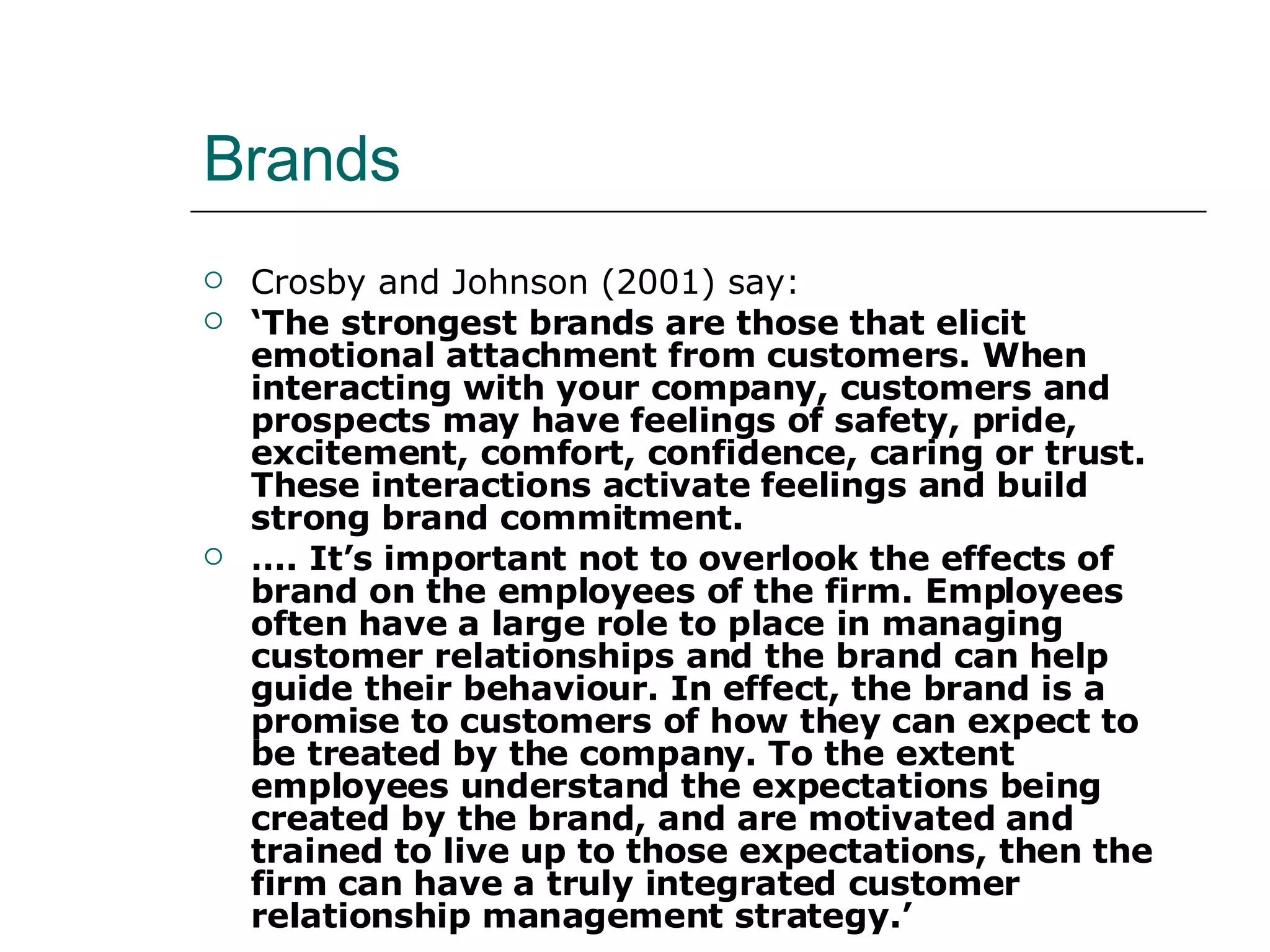 Brands Crosby and Johnson (2001) say: ‘ The strongest brands are those that elicit emotional attachment from customers. When interacting with your company, customers and prospects may have feelings of safety, pride, excitement, comfort, confidence, caring or trust. These interactions activate feelings and build strong brand commitment. … . It’s important not to overlook the effects of brand on the employees of the firm. Employees often have a large role to place in managing customer relationships and the brand can help guide their behaviour. In effect, the brand is a promise to customers of how they can expect to be treated by the company. To the extent employees understand the expectations being created by the brand, and are motivated and trained to live up to those expectations, then the firm can have a truly integrated customer relationship management strategy.’ 