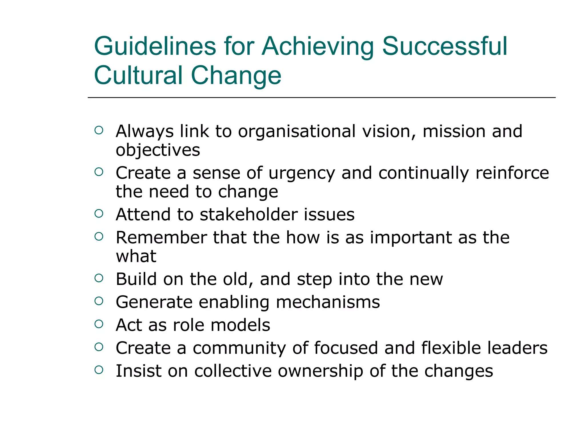 Guidelines for Achieving Successful Cultural Change Always link to organisational vision, mission and objectives Create a sense of urgency and continually reinforce the need to change Attend to stakeholder issues Remember that the how is as important as the what Build on the old, and step into the new Generate enabling mechanisms Act as role models Create a community of focused and flexible leaders Insist on collective ownership of the changes 