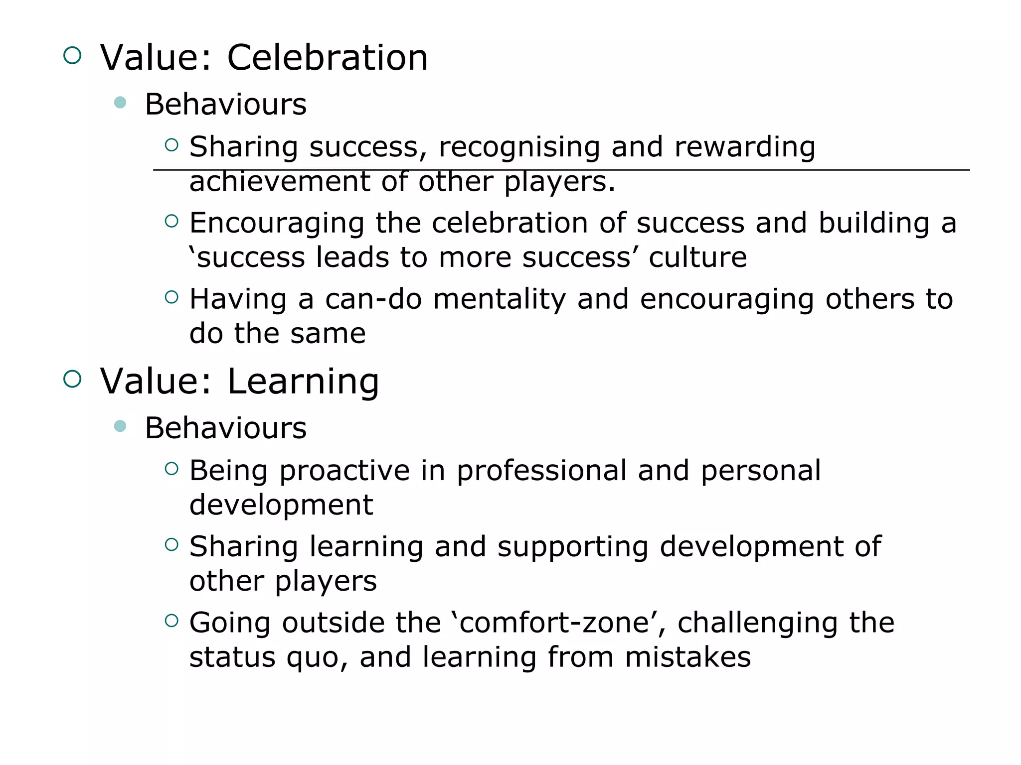 Value: Celebration Behaviours Sharing success, recognising and rewarding achievement of other players. Encouraging the celebration of success and building a ‘success leads to more success’ culture Having a can-do mentality and encouraging others to do the same Value: Learning Behaviours Being proactive in professional and personal development Sharing learning and supporting development of other players Going outside the ‘comfort-zone’, challenging the status quo, and learning from mistakes 