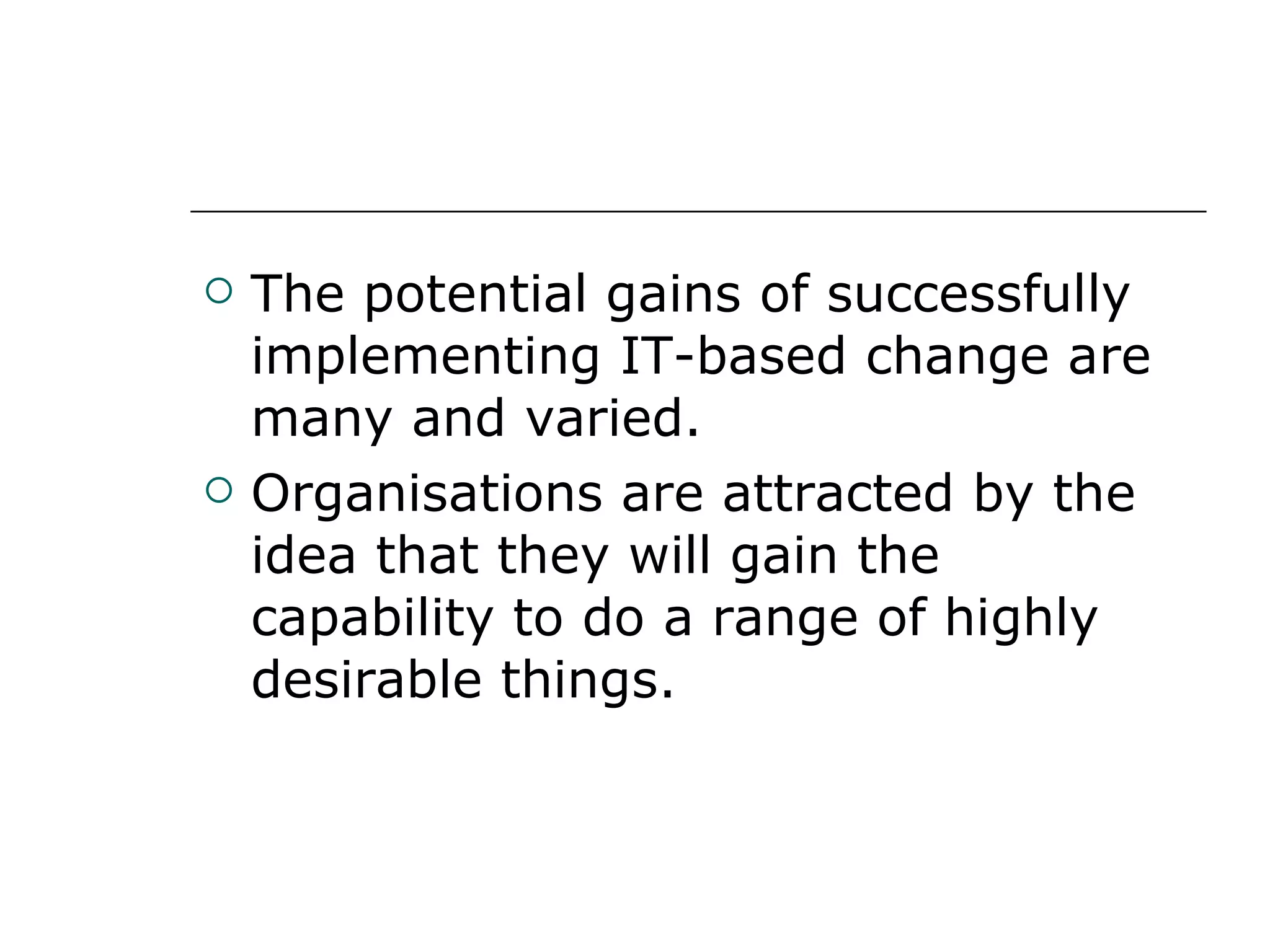 The potential gains of successfully implementing IT-based change are many and varied. Organisations are attracted by the idea that they will gain the capability to do a range of highly desirable things. 
