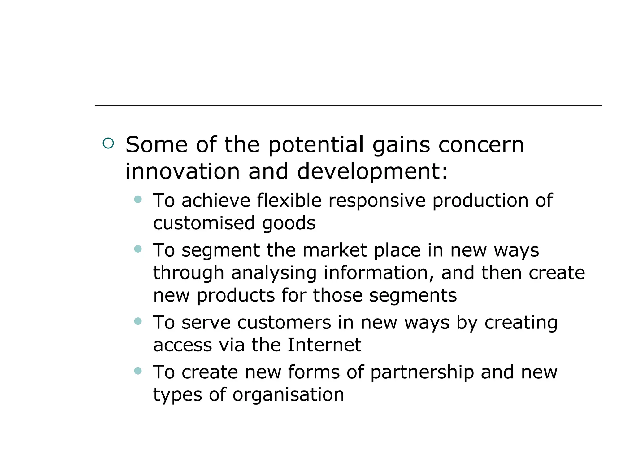 Some of the potential gains concern innovation and development: To achieve flexible responsive production of customised goods To segment the market place in new ways through analysing information, and then create new products for those segments To serve customers in new ways by creating access via the Internet To create new forms of partnership and new types of organisation 