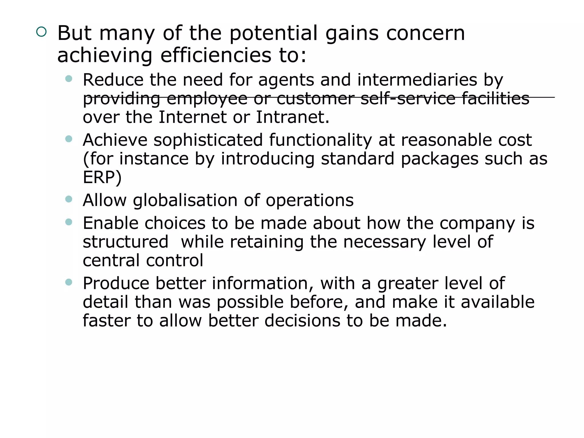 But many of the potential gains concern achieving efficiencies to: Reduce the need for agents and intermediaries by providing employee or customer self-service facilities over the Internet or Intranet. Achieve sophisticated functionality at reasonable cost (for instance by introducing standard packages such as ERP) Allow globalisation of operations Enable choices to be made about how the company is structured  while retaining the necessary level of central control Produce better information, with a greater level of detail than was possible before, and make it available faster to allow better decisions to be made. 
