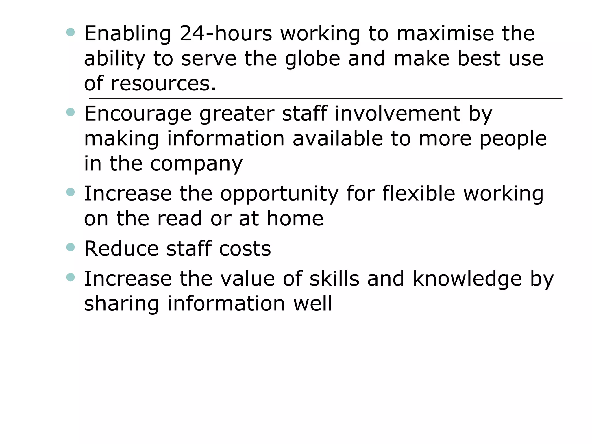 Enabling 24-hours working to maximise the ability to serve the globe and make best use of resources. Encourage greater staff involvement by making information available to more people in the company Increase the opportunity for flexible working on the read or at home Reduce staff costs Increase the value of skills and knowledge by sharing information well 