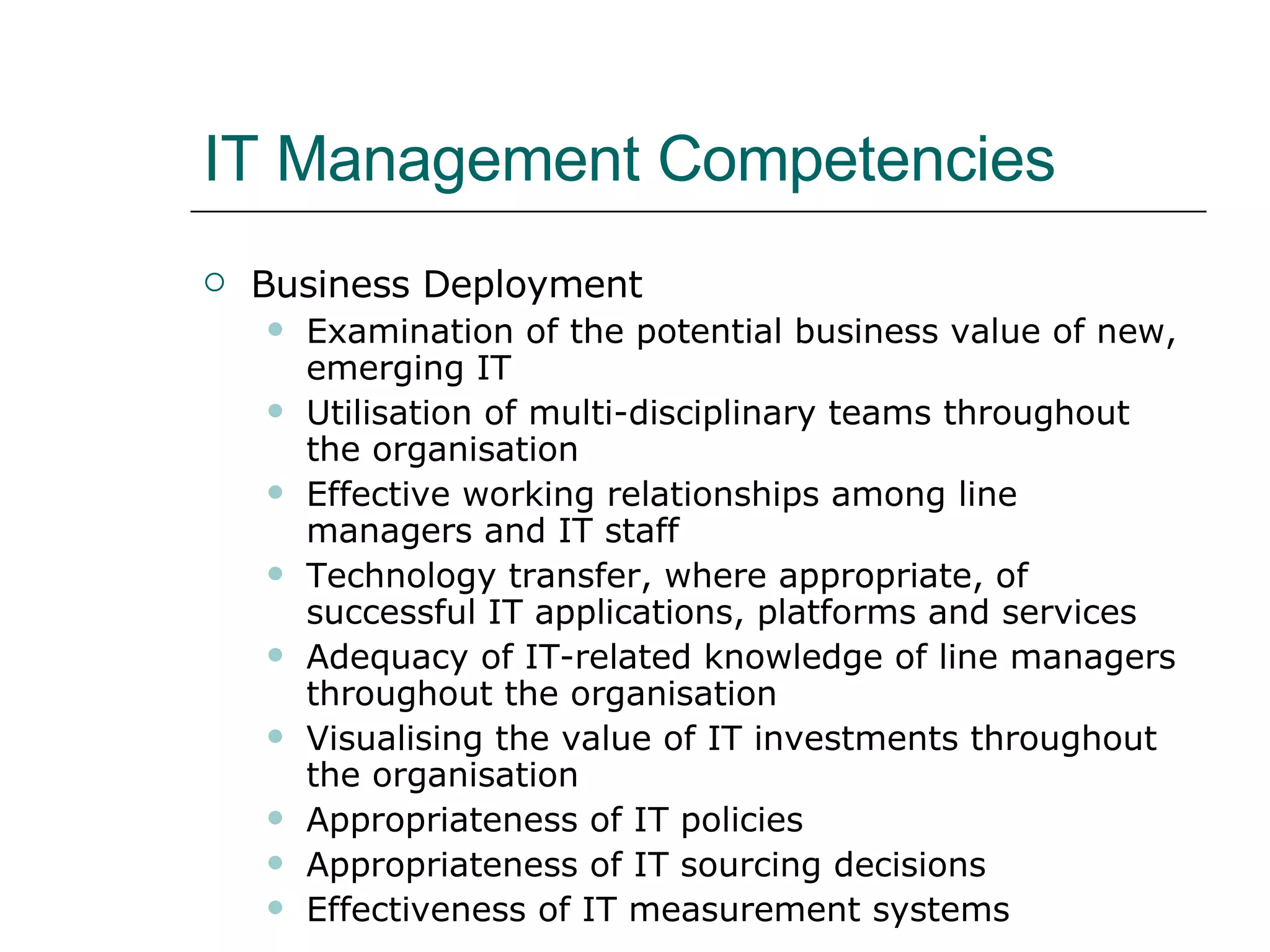 IT Management Competencies Business Deployment Examination of the potential business value of new, emerging IT Utilisation of multi-disciplinary teams throughout the organisation Effective working relationships among line managers and IT staff Technology transfer, where appropriate, of successful IT applications, platforms and services Adequacy of IT-related knowledge of line managers throughout the organisation Visualising the value of IT investments throughout the organisation Appropriateness of IT policies Appropriateness of IT sourcing decisions Effectiveness of IT measurement systems 