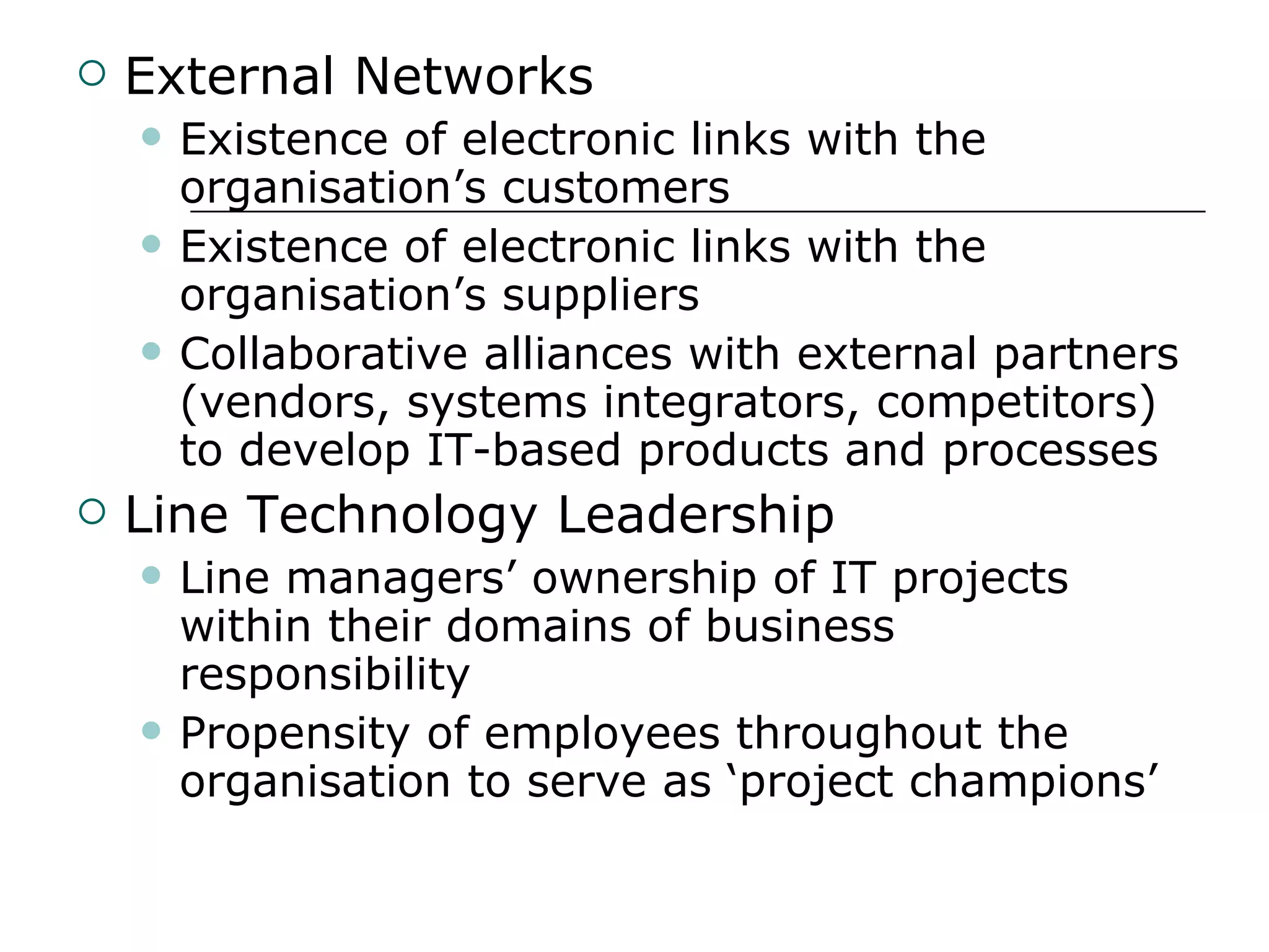 External Networks Existence of electronic links with the organisation’s customers Existence of electronic links with the organisation’s suppliers Collaborative alliances with external partners (vendors, systems integrators, competitors) to develop IT-based products and processes Line Technology Leadership Line managers’ ownership of IT projects within their domains of business responsibility Propensity of employees throughout the organisation to serve as ‘project champions’ 