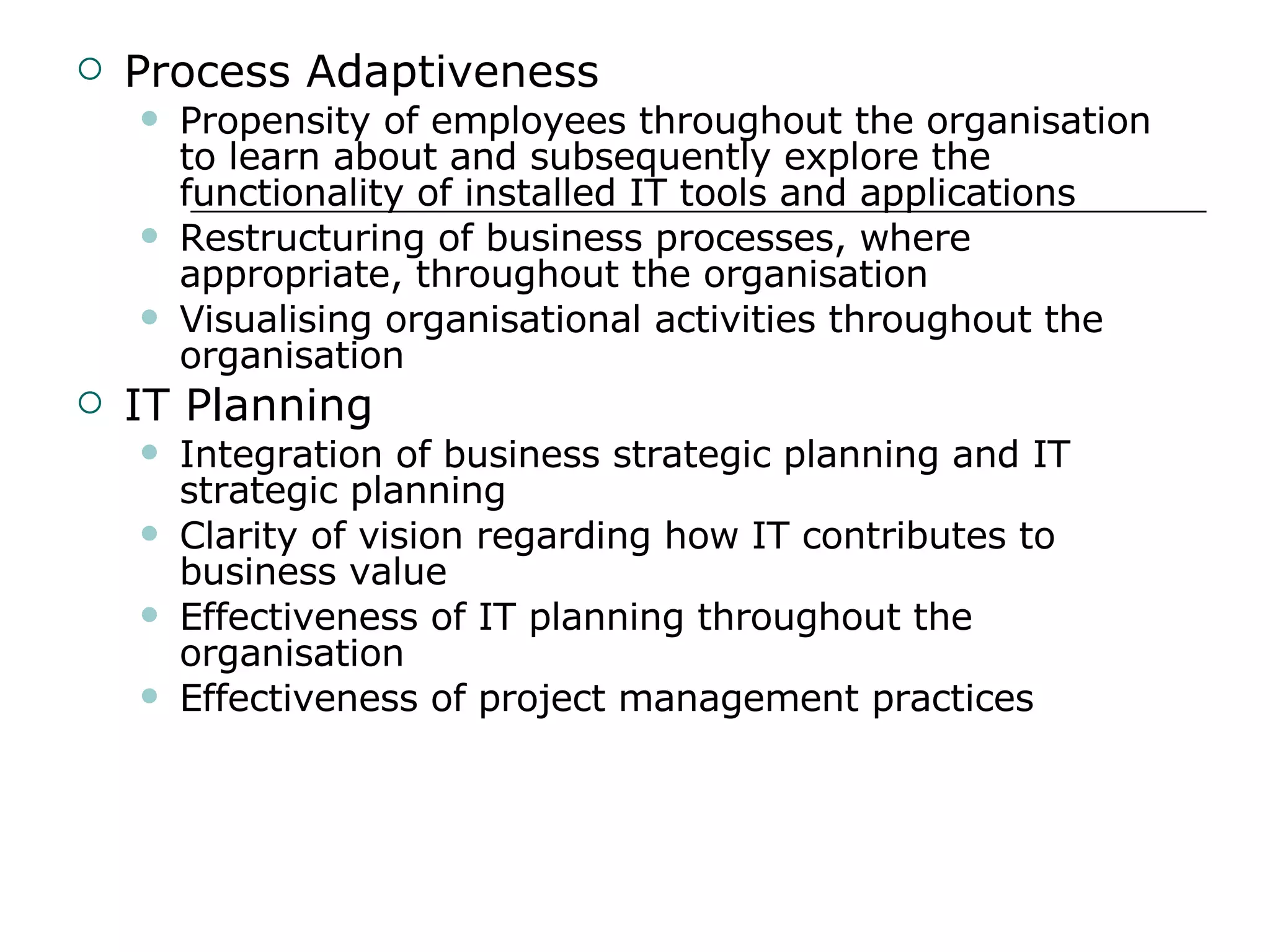 Process Adaptiveness Propensity of employees throughout the organisation to learn about and subsequently explore the functionality of installed IT tools and applications Restructuring of business processes, where appropriate, throughout the organisation Visualising organisational activities throughout the organisation IT Planning Integration of business strategic planning and IT strategic planning Clarity of vision regarding how IT contributes to business value Effectiveness of IT planning throughout the organisation Effectiveness of project management practices 