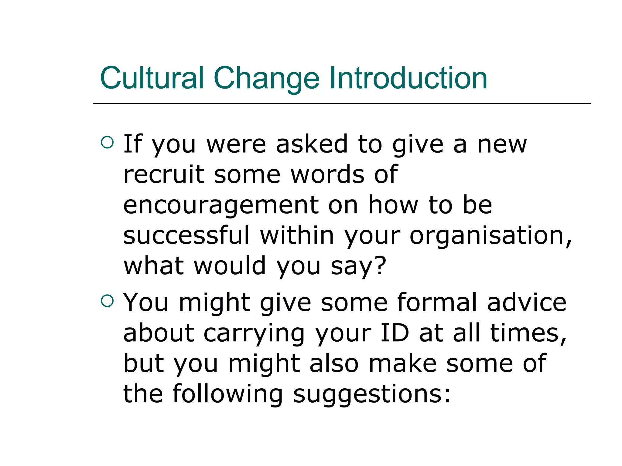 Cultural Change Introduction If you were asked to give a new recruit some words of encouragement on how to be successful within your organisation, what would you say? You might give some formal advice about carrying your ID at all times, but you might also make some of the following suggestions: 