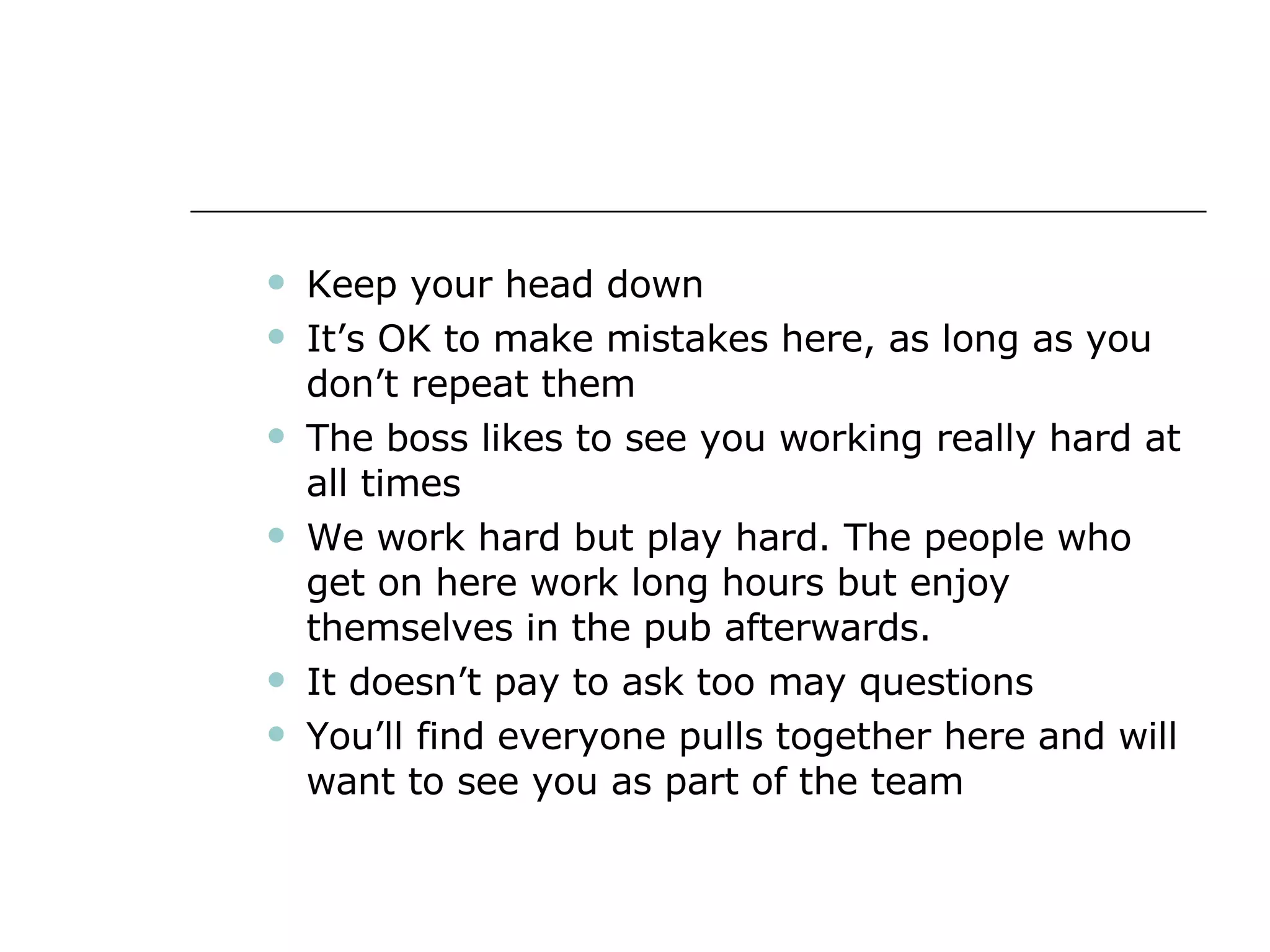 Keep your head down It’s OK to make mistakes here, as long as you don’t repeat them The boss likes to see you working really hard at all times We work hard but play hard. The people who get on here work long hours but enjoy themselves in the pub afterwards. It doesn’t pay to ask too may questions You’ll find everyone pulls together here and will want to see you as part of the team 