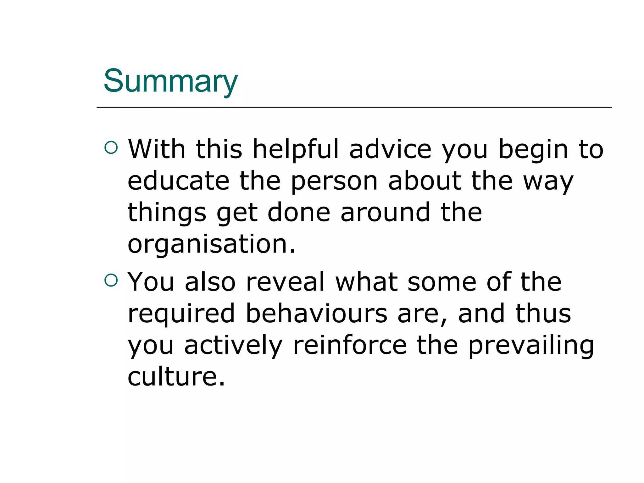 Summary With this helpful advice you begin to educate the person about the way things get done around the organisation. You also reveal what some of the required behaviours are, and thus you actively reinforce the prevailing culture. 