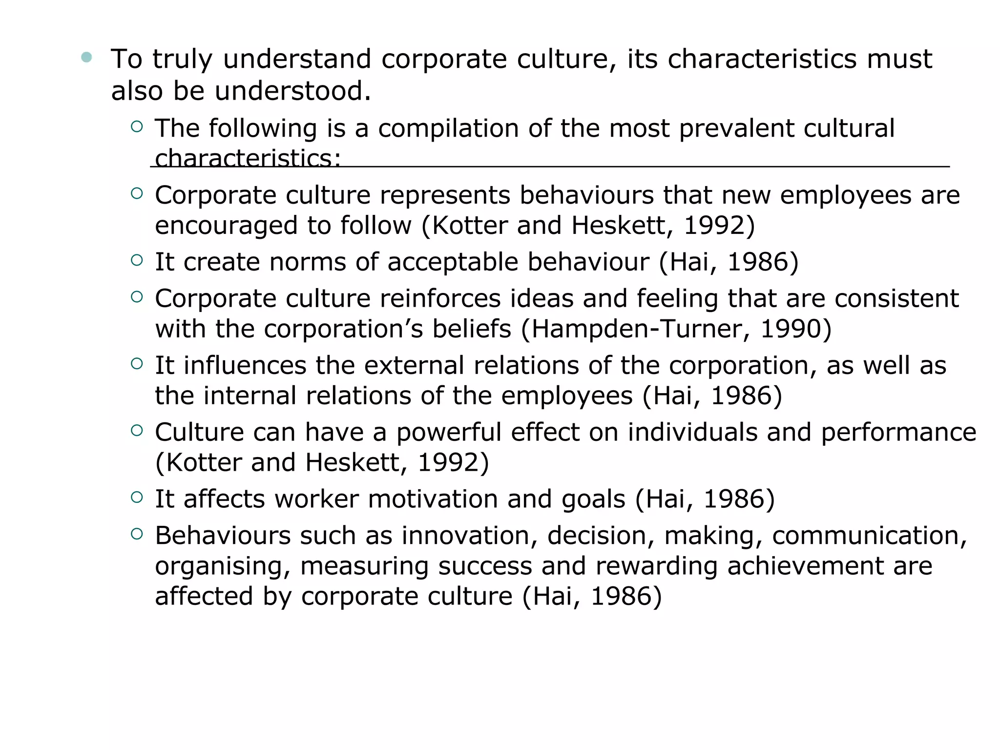 To truly understand corporate culture, its characteristics must also be understood. The following is a compilation of the most prevalent cultural characteristics: Corporate culture represents behaviours that new employees are encouraged to follow (Kotter and Heskett, 1992) It create norms of acceptable behaviour (Hai, 1986) Corporate culture reinforces ideas and feeling that are consistent with the corporation’s beliefs (Hampden-Turner, 1990) It influences the external relations of the corporation, as well as the internal relations of the employees (Hai, 1986) Culture can have a powerful effect on individuals and performance (Kotter and Heskett, 1992) It affects worker motivation and goals (Hai, 1986) Behaviours such as innovation, decision, making, communication, organising, measuring success and rewarding achievement are affected by corporate culture (Hai, 1986) 