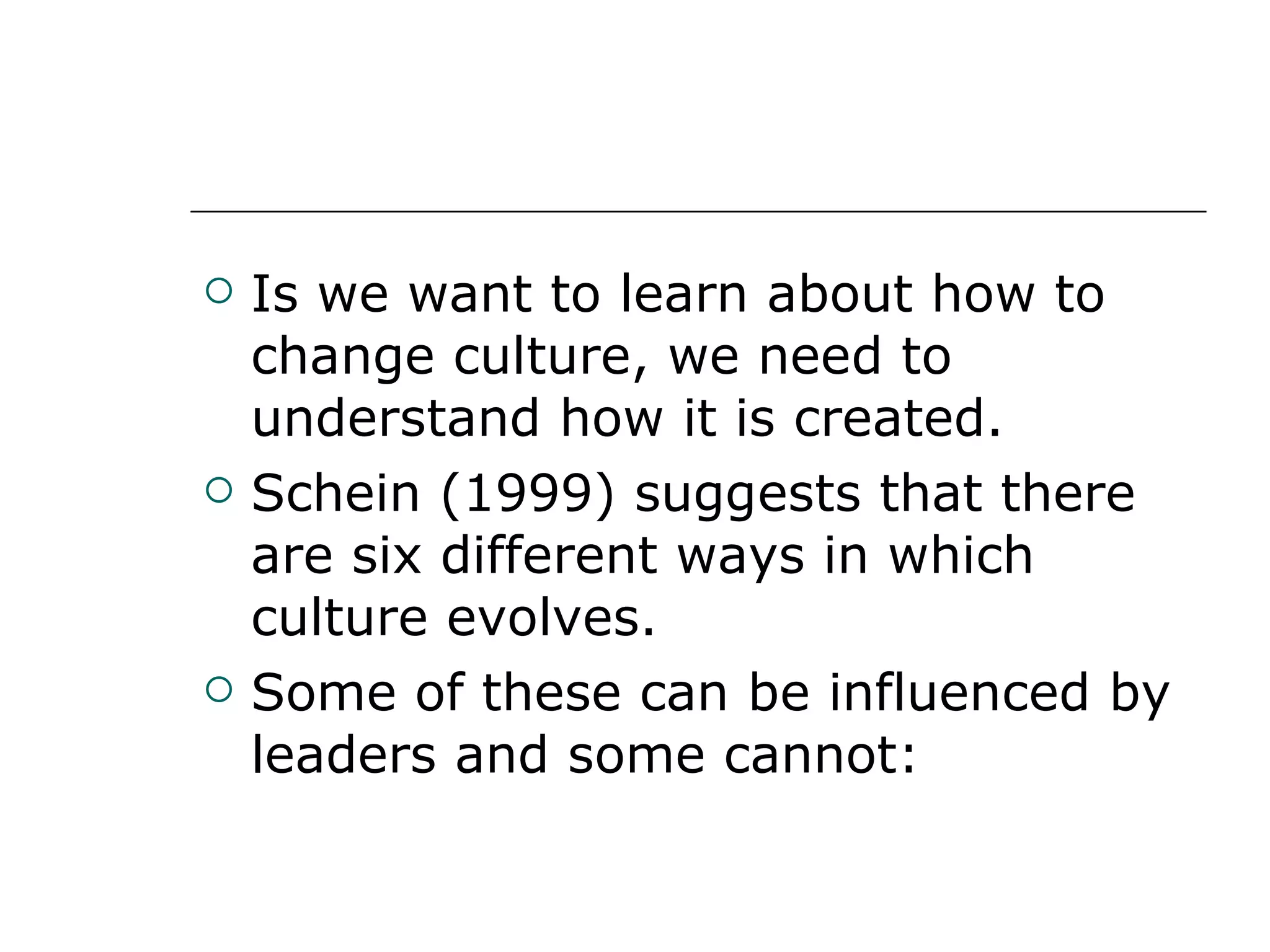 Is we want to learn about how to change culture, we need to understand how it is created. Schein (1999) suggests that there are six different ways in which culture evolves. Some of these can be influenced by leaders and some cannot: 