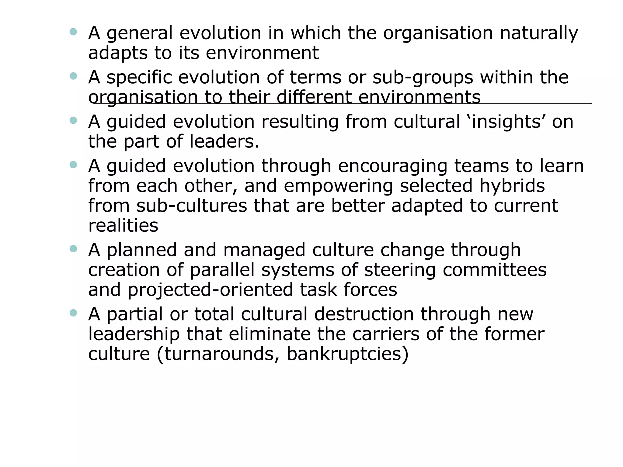 A general evolution in which the organisation naturally adapts to its environment A specific evolution of terms or sub-groups within the organisation to their different environments A guided evolution resulting from cultural ‘insights’ on the part of leaders. A guided evolution through encouraging teams to learn from each other, and empowering selected hybrids from sub-cultures that are better adapted to current realities A planned and managed culture change through creation of parallel systems of steering committees and projected-oriented task forces A partial or total cultural destruction through new leadership that eliminate the carriers of the former culture (turnarounds, bankruptcies) 