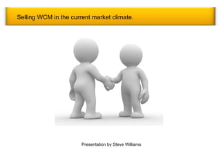 Selling WCM in the current market climate. Presentation by Steve Williams 