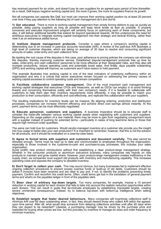has received payment for an order, and doesn't pay its own suppliers for an agreed-upon period of time thereafter.
As a result, Dell enjoys negative working capital and, the more it grows, the more its suppliers finance its growth.

Not all companies can operate like Dell, but most can improve their working capital position by at least 20 percent
over time if they pay attention to the following list of cash management do's and don'ts:

1) Get educated. There is more to working capital management than simply forcing debtors to pay as quickly as
possible, delay paying suppliers as long as possible and keep stock levels as lean as possible. A properly
conceived and executed improvement program will certainly focus on optimizing each of these components, but
also, it will deliver additional benefits that extend far beyond operational rewards. All this underscores the need for
ambitious executives to integrate working capital management into their strategic and tactical thinking, rather than
view it as an extraneous added bonus.

2) Institute dispute management protocols. Consider a case where a company's working capital is
deteriorating due to an increase in past-due accounts receivable (A/R). A review of the past-due A/R illustrates a
high level of customer disputes, which are taking on average of 30 days to resolve and consuming significant
amounts of sales, order-entry and cash collectors' time.

By tackling the root cause of the disputes in this case, poor adherence to pricing policies the company can eliminate
the disputes, thereby improving customer service. Established dispute-management protocols free up time for
sales, order-entry and cash collections' personnel to be more effective at their designated roles, and they also will
increase productivity, reduce operating costs and potentially boost sales. And finally, days payable outstanding
(DPO) and working capital will improve, as customers won't have reason to hold payment.

This example illustrates how working capital is one of the best indicators of underlying inefficiency within an
organization and why it is critical that senior executives remain focused on addressing the primary causes of
working capital excesses to control operating costs and remain competitive.

3) Facilitate collaborative customer management. One of the most important cash management and
working capital strategies that executives CFOs and treasurers, as well as CEOs can employ is to avoid thinking
linearly and concerning themselves solely with their own company's needs. If it is feasible to collaborate with
customers to help them plan their inventory requirements more efficiently, it may be possible to match your
production to their consumption, efficiently and cost-effectively, and replicate this collaboration with your suppliers.

The resulting implications for inventory levels can be massive. By aligning ordering, production and distribution
processes, companies can increase inherent efficiency and achieve direct cost savings almost instantly. At this
point, payment terms can be most effectively negotiated.

4) Educate personnel, customers and suppliers. A business imperative should be to educate staff to
consider the trade-offs between various working capital assets when negotiating with customers and suppliers.
Depending on the usage pattern of a raw material, there may be more to gain from negotiating consignment stock
with a supplier instead of pushing for extended terms - particularly in cases of long lead-time items or those that
require high minimum-order quantities.

The same can hold true for customers. Would vendor-managed inventory at a customer site provide you the insight
into true usage to better plan your own production? It is important to remember, however, that this is not the solution
for all products, and it should be evaluated on a case-by-case basis.

5) Agree to formal terms with suppliers and customers and document carefully. This step cannot be
stressed enough. Terms must be kept up to date and communicated to employees throughout the organization,
especially to those involved in the customer-to-cash and purchase-to-pay processes; this includes your sales
organization.
Avoid prolific new product introductions without first establishing a clear product-range management strategy.
Whether in the consumer products or aluminium extrusions business, many companies rely heavily on new
products to maintain and grow market share. However, poor product-range management creates inefficiency in the
supply chain, as companies must support old products with inventory and manufacturing capability. This increases
operating costs and exposes the company to obsolete inventory.

6) Don't forget to collect your cash. This may sound obvious, but many businesses fail to implement effective
ongoing collection procedures to prevent excess overdue funds or build-up of old debts. Customers should be
asked if invoices have been received and are clear to pay and, if not, to identify the problems preventing timely
payment. Confirm and reconfirm the credit terms. Often, credit terms get lost in the translation of general payment
terms and what's on the payables ledger in front of the payables clerk.

7) Steer clear of arbitrary top- down targets. Too many companies, for example, impose a 10 percent
reduction in working capital for each division that fails to take into account the realistic reduction opportunities within
each division. This can result in goals that de-motivate employees by establishing impossible targets, creating
severe unintended consequences. Instead, try to balance top-down with bottom-up intelligence when setting
objectives.

8) Establish targets that foster desired behaviours. Many companies will incentivise collections staff to
minimize A/R over 60 days outstanding when, in fact, they should reward those who collect A/R within the agreed-
upon time period. After all, what would stop someone from delaying collections activities until after 60 days when
they can expect to be rewarded? Likewise, a purchasing manager may be driven by the purchase price and
rewarded for buying when prices are low, but this provides no incentive to manage lot sizes and order frequency to
minimize inventory.
 