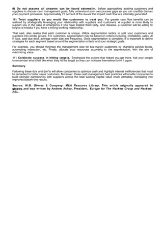 9) Do not assume all answers can be found externally. Before approaching existing customers and
suppliers to discuss cash management goals, fully understand your own process gaps so you can credibly discuss
poor payment processes. Approximately 75 percent of the issues that impact cash flow are internally generated.

10) Treat suppliers as you would like customers to treat you. Far greater cash flow benefits can be
realized by strategically leveraging your relationship with suppliers and customers. A supplier is more likely to
support you in the case of emergency if you have treated them fairly, and, likewise, a customer will be willing to
forgive a mistake if you have a strong working relationship.

That said, also realize that each customer is unique. Utilize segmentation tactics to split your customers and
suppliers into similar groups. For customers, segmentation may be based on criteria including, profitability, sales, A/
R size, past-due debt, average order size and frequency. Once segmentation is complete, it is important to define
strategies for each segment based around the segmentation criteria and your strategic goals.

For example, you should minimize the management cost for low-margin customers by changing service levels,
automating interaction, etc. Finally, allocate your resources according to the segmentation, with the aim of
maximizing value.

11) Celebrate success in hitting targets. Emphasize the actions that helped you get there. Ask your people
to remember what it felt like when they hit the target so they can motivate themselves to hit it again.

Summary

Following these do's and don'ts will allow companies to optimize cash and highlight internal inefficiencies that must
be remedied to better serve customers. Moreover, these cash management best practices will enable companies to
build stronger partnerships with suppliers across the total working capital value chain ultimately, translating into
improved bottom-line results.

Source: W.B. Girmes & Company: M&A Resource Library . This article originally appeared in
gtnews and was written by Andrew Ashby, President, Europe for The Hackett Group and Hackett-
REL .
 