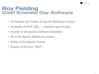 Roy Fielding
Chief Scientist Day Software

   Co-Founder and Creator of Apache WebServer Project
   Co-Author of HTTP, URL, … standard specification
   Founder of the Apache Software Foundation
   VP of the Apache WebServer project
   Author of the Apache license
   Creator of the term “REST”




                                                         38
 