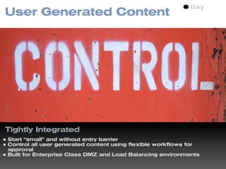 User Generated Content




Tightly Integrated
Start “small” and without entry barrier
Control all user generated content using flexible workflows for
approval
Built for Enterprise Class DMZ and Load Balancing environments
 