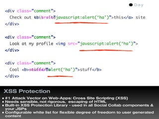 <div class=”comment”>
  Check out this site
            <a href=”javascript:alert(‘ha’)”>this</a> site
</div>


<div class=”comment”>
  Look at my profile <img src=”javascript:alert(‘ha’)”>
</div>


<div class=”comment”>
  Cool <b>stuff</b>
       <b onload=”alert(‘ha’)”>stuff</b>
</div>


XSS Protection
#1 Attack Vector on Web-Apps: Cross Site Scripting (XSS)
Needs sensible, not rigorous, escaping of HTML
Built-in XSS Protection Library - used in all Social Collab components &
your JSPs
Configurable white list for flexible degree of freedom to user generated
content
 