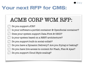 Your next RFP for CMS:

  ACME CORP WCM RFP:
   Do you support JCR?
   Is your software a portlet container & OpenSocial container?
   Does your system support Data First & OSGI?
   Is your system based on a REST architecture?
   Do you support built-in social-collab?
   Do you have a Dynamic Delivery? Are you frying or baking?
   Do you have live access to content for Flash, Flex & Ajax?
   Do you support Cloud Style scaling?
 