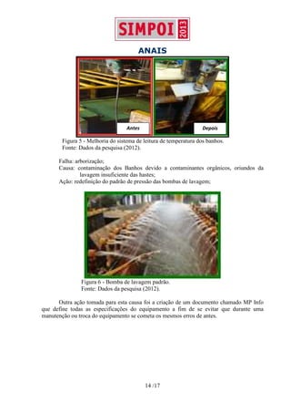 ANAIS
14 /17
Figura 5 - Melhoria do sistema de leitura de temperatura dos banhos.
Fonte: Dados da pesquisa (2012).
Falha: arborização;
Causa: contaminação dos Banhos devido a contaminantes orgânicos, oriundos da
lavagem insuficiente das hastes;
Ação: redefinição do padrão de pressão das bombas de lavagem;
Figura 6 - Bomba de lavagem padrão.
Fonte: Dados da pesquisa (2012).
Outra ação tomada para esta causa foi a criação de um documento chamado MP Info
que define todas as especificações do equipamento a fim de se evitar que durante uma
manutenção ou troca do equipamento se cometa os mesmos erros de antes.
Antes Depois
 