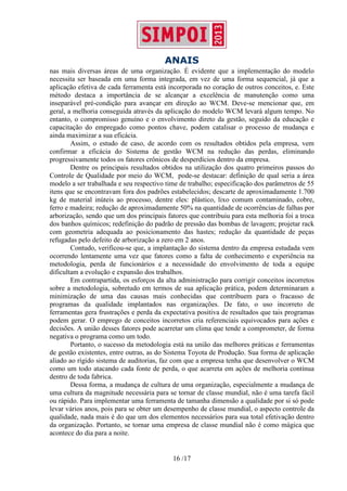 ANAIS
16 /17
nas mais diversas áreas de uma organização. É evidente que a implementação do modelo
necessita ser baseada em uma forma integrada, em vez de uma forma sequencial, já que a
aplicação efetiva de cada ferramenta está incorporada no coração de outros conceitos, e. Este
método destaca a importância de se alcançar a excelência de manutenção como uma
inseparável pré-condição para avançar em direção ao WCM. Deve-se mencionar que, em
geral, a melhoria conseguida através da aplicação do modelo WCM levará algum tempo. No
entanto, o compromisso genuíno e o envolvimento direto da gestão, seguido da educação e
capacitação do empregado como pontos chave, podem catalisar o processo de mudança e
ainda maximizar a sua eficácia.
Assim, o estudo de caso, de acordo com os resultados obtidos pela empresa, vem
confirmar a eficácia do Sistema de gestão WCM na redução das perdas, eliminando
progressivamente todos os fatores crônicos de desperdícios dentro da empresa.
Dentre os principais resultados obtidos na utilização dos quatro primeiros passos do
Controle de Qualidade por meio do WCM, pode-se destacar: definição de qual seria a área
modelo a ser trabalhada e seu respectivo time de trabalho; especificação dos parâmetros de 55
itens que se encontravam fora dos padrões estabelecidos; descarte de aproximadamente 1.700
kg de material inúteis ao processo, dentre eles: plástico, lixo comum contaminado, cobre,
ferro e madeira; redução de aproximadamente 50% na quantidade de ocorrências de falhas por
arborização, sendo que um dos principais fatores que contribuiu para esta melhoria foi a troca
dos banhos químicos; redefinição do padrão de pressão das bombas de lavagem; projetar rack
com geometria adequada ao posicionamento das hastes; redução da quantidade de peças
refugadas pelo defeito de arborização a zero em 2 anos.
Contudo, verificou-se que, a implantação do sistema dentro da empresa estudada vem
ocorrendo lentamente uma vez que fatores como a falta de conhecimento e experiência na
metodologia, perda de funcionários e a necessidade do envolvimento de toda a equipe
dificultam a evolução e expansão dos trabalhos.
Em contrapartida, os esforços da alta administração para corrigir conceitos incorretos
sobre a metodologia, sobretudo em termos de sua aplicação prática, podem determinaram a
minimização de uma das causas mais conhecidas que contribuem para o fracasso de
programas da qualidade implantados nas organizações. De fato, o uso incorreto de
ferramentas gera frustrações e perda da expectativa positiva de resultados que tais programas
podem gerar. O emprego de conceitos incorretos cria referenciais equivocados para ações e
decisões. A união desses fatores pode acarretar um clima que tende a comprometer, de forma
negativa o programa como um todo.
Portanto, o sucesso da metodologia está na união das melhores práticas e ferramentas
de gestão existentes, entre outras, as do Sistema Toyota de Produção. Sua forma de aplicação
aliado ao rígido sistema de auditorias, faz com que a empresa tenha que desenvolver o WCM
como um todo atacando cada fonte de perda, o que acarreta em ações de melhoria contínua
dentro de toda fabrica.
Dessa forma, a mudança de cultura de uma organização, especialmente a mudança de
uma cultura da magnitude necessária para se tornar de classe mundial, não é uma tarefa fácil
ou rápido. Para implementar uma ferramenta de tamanha dimensão a qualidade por si só pode
levar vários anos, pois para se obter um desempenho de classe mundial, o aspecto controle da
qualidade, nada mais é do que um dos elementos necessários para sua total efetivação dentro
da organização. Portanto, se tornar uma empresa de classe mundial não é como mágica que
acontece do dia para a noite.
 