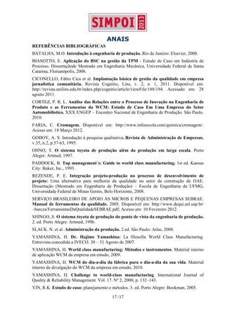 ANAIS
17 /17
REFERÊNCIAS BIBLIOGRÁFICAS
BATALHA, M.O. Introdução à engenharia de produção. Rio de Janeiro: Elsevier, 2008.
BIASOTTO, E. Aplicação do BSC na gestão da TPM - Estudo de Caso em Indústria de
Processo. Dissertaçãode Mestrado em Engenharia Mecânica, Universidade Federal de Santa
Catarina, Florianópolis, 2006.
CICONELLO, Fábio Cica et al. Implantação básica de gestão da qualidade em empresa
jornalística comunitária. Revista Cognitio, Lins, v. 2, n. 1, 2011. Disponível em:
http://revista.unilins.edu.br/index.php/cognitio/article/viewFile/188/194. Acessado em: 28
agosto 2011.
CORTEZ, P. R. L. Análise das Relações entre o Processo de Inovação na Engenharia de
Produto e as Ferramentas do WCM: Estudo de Caso Em Uma Empresa do Setor
Automobilístico. XXX ENGEP – Encontro Nacional de Engenharia de Produção. São Paulo.
2010.
FARIA, C. Cromagem. Disponível em: http://www.infoescola.com/quimica/cromagem/.
Acesso em: 18 Março 2012.
GODOY, A. S. Introdução à pesquisa qualitativa. Revista de Administração de Empresas,
v.35, n.2, p.57-63, 1995.
OHNO, T. O sistema toyota de produção além da produção em larga escala. Porto
Alegre: Artmed, 1997.
PADDOCK, B. Top management´s: Guide to world class manufacturing. 1st ed. Kansas
City: Buker, Inc., 1993.
REZENDE, P. E. Integração projeto-produção no processo de desenvolvimento de
projeto: Uma alternativa para melhoria da qualidade no setor da construção de OAE.
Dissertação (Mestrado em Engenharia de Produção) – Escola de Engenharia da UFMG,
Universidade Federal de Minas Gerais, Belo Horizonte, 2008.
SERVIÇO BRASILEIRO DE APOIO ÀS MICROS E PEQUENAS EMPRESAS SEBRAE.
Manual de ferramentas da qualidade. 2005. Disponível em: http://www.dequi.eel.usp.br/
~barcza/FerramentasDaQualidadeSEBRAE.pdf; Acesso em: 10 Fevereiro 2012.
SHINGO, S. O sistema toyota de produção do ponto de vista da engenharia de produção.
2. ed. Porto Alegre: Artmed, 1996.
SLACK. N. et al. Administração da produção. 2.ed. São Paulo: Atlas, 2008.
YAMASHINA, H. Dr. Hajime Yamashina: La filosofia World Class Manufacturing.
Entrevista concedida a IVECO. 30 – 31 Agosto de 2007.
YAMASHINA, H. World class manufacturing: Métodos e instrumentos. Material interno
de aplicação WCM da empresa em estudo, 2009.
YAMASHINA, H. WCM do dia-a-dia da fábrica para o dia-a-dia da sua vida. Material
interno de divulgação do WCM da empresa em estudo, 2010.
YAMASHINA, H. Challenge to world-class manufacturing. International Journal of
Quality & Reliability Management. Vol. 17. Nº 2, 2000, p. 132–143.
YIN, R.K. Estudo de caso: planejamento e métodos. 3. ed. Porto Alegre: Bookman, 2005.
 