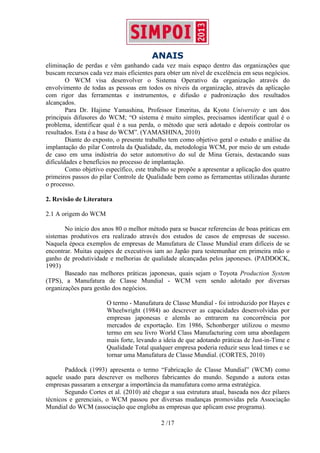 ANAIS
2 /17
eliminação de perdas e vêm ganhando cada vez mais espaço dentro das organizações que
buscam recursos cada vez mais eficientes para obter um nível de excelência em seus negócios.
O WCM visa desenvolver o Sistema Operativo da organização através do
envolvimento de todas as pessoas em todos os níveis da organização, através da aplicação
com rigor das ferramentas e instrumentos, e difusão e padronização dos resultados
alcançados.
Para Dr. Hajime Yamashina, Professor Emeritus, da Kyoto University e um dos
principais difusores do WCM; “O sistema é muito simples, precisamos identificar qual é o
problema, identificar qual é a sua perda, o método que será adotado e depois controlar os
resultados. Esta é a base do WCM”. (YAMASHINA, 2010)
Diante do exposto, o presente trabalho tem como objetivo geral o estudo e análise da
implantação do pilar Controla da Qualidade, da, metodologia WCM, por meio de um estudo
de caso em uma indústria do setor automotivo do sul de Mina Gerais, destacando suas
dificuldades e benefícios no processo de implantação.
Como objetivo específico, este trabalho se propõe a apresentar a aplicação dos quatro
primeiros passos do pilar Controle de Qualidade bem como as ferramentas utilizadas durante
o processo.
2. Revisão de Literatura
2.1 A origem do WCM
No início dos anos 80 o melhor método para se buscar referencias de boas práticas em
sistemas produtivos era realizado através dos estudos de casos de empresas de sucesso.
Naquela época exemplos de empresas de Manufatura de Classe Mundial eram difíceis de se
encontrar. Muitas equipes de executivos iam ao Japão para testemunhar em primeira mão o
ganho de produtividade e melhorias de qualidade alcançadas pelos japoneses. (PADDOCK,
1993)
Baseado nas melhores práticas japonesas, quais sejam o Toyota Production System
(TPS), a Manufatura de Classe Mundial - WCM vem sendo adotado por diversas
organizações para gestão dos negócios.
O termo - Manufatura de Classe Mundial - foi introduzido por Hayes e
Wheelwright (1984) ao descrever as capacidades desenvolvidas por
empresas japonesas e alemãs ao entrarem na concorrência por
mercados de exportação. Em 1986, Schonberger utilizou o mesmo
termo em seu livro World Class Manufacturing com uma abordagem
mais forte, levando a ideia de que adotando práticas de Just-in-Time e
Qualidade Total qualquer empresa poderia reduzir seus lead times e se
tornar uma Manufatura de Classe Mundial. (CORTES, 2010)
Paddock (1993) apresenta o termo “Fabricação de Classe Mundial” (WCM) como
aquele usado para descrever os melhores fabricantes do mundo. Segundo a autora estas
empresas passaram a enxergar a importância da manufatura como arma estratégica.
Segundo Cortes et al. (2010) até chegar a sua estrutura atual, baseada nos dez pilares
técnicos e gerenciais, o WCM passou por diversas mudanças promovidas pela Associação
Mundial do WCM (associação que engloba as empresas que aplicam esse programa).
 
