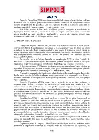 ANAIS
5 /17
Segundo Yamashina (2009) uma das responsabilidades desse pilar é eliminar os Erros
Humanos, que são aqueles que podem causar acidentes, quebra de um equipamento, ou até
mesmo um problema da qualidade. Um dos objetivos do pilar é identificar quais são os
motivos que estão levando as pessoas a cometerem estes erros.
Por último tem-se o Pilar Meio Ambiente pretende assegurar o atendimento às
legislações de meio ambiente, reduzindo os riscos de impacto ambiental rumo ao ambiente
classe mundial de zero emissão e fortificando a imagem da empresa perante seus
colaboradores. (BIASOTTO, 2006 apud KPMA, 2005)
2.3 O pilar Controle da Qualidade
O objetivo do pilar Controle da Qualidade, objetivo deste trabalho, é conscientizar
sobre a importância da qualidade nas atividades de todos, desenvolvendo produtos que sejam
referência no mercado. Todo processo produtivo está sujeito à defasagem com o passar do
tempo e para que a produção caminhe sempre em perfeita harmonia, é fundamental que haja
um acompanhamento constante através da análise do produto nos mínimos detalhes
(YAMASHINA, 2009).
De acordo com a definição abordada na metodologia WCM, o pilar Controle de
Qualidade, é formado por um conjunto de atividades que tem a função de definir as condições
necessárias do processo, através do impedimento da produção de peças não conformes.
O foco do programa WCM dentro do sistema de gestão da qualidade busca eliminar as
operações de inspeção em produtos acabados, visto que o processo deve ser capaz de produzir
somente peças que atendam as especificações. (YAMASHINA, 2009)
A grande preocupação do pilar é com a identificação, redução e eliminação das perdas.
Perdas estas que são definidas tendo por objeto qualquer recurso empregado, seja homem,
material, financeiro ou qualquer outro meio que esteja atrelado a um custo que não agregue
valor ao produto.
Segundo Yamashina (2000), para evitar a produção de peças não conformes, a
empresa deve definir claramente as características especificas dos produtos e dos
componentes. A não conformidade de um produto requer respostas rápidas, pois suas
ocorrências impactam na diminuição do volume produtivo, causando a insatisfação do cliente,
resultando em desperdícios de material, de energia e tempo. Para o autor as empresas estão
gastando mais recursos financeiros em retrabalhos do que na prevenção de produção de peças
não conformes.
Para Batalha (2008), o conceito de melhoria continua foi um pilar fundamental no
modelo japonês de qualidade sendo alcançado através da aplicação do PDCA. A grande
preocupação das empresas, principalmente as do setor automobilístico, é com o volume de
dinheiro gasto com os erros provenientes da produção de produtos e componentes fora do
especificado, dos altos índices de retrabalhos nos produto não conformes e dos refugos de
peças acabadas. Os procedimentos errados ou não existentes, as excessivas variações no
processo, as falhas nas entradas de matéria prima e os instrumentos de medição não calibrados
são os principais motivos destas não conformidades em uma fábrica.
Yamashina (2009) estabelece sete passos, para alcançar os objetivos deste sistema de
gestão da qualidade, dos quais os quatro primeiros, que são foco desse trabalho, serão
abordados a seguir:
O primeiro passo diz respeito à identificação das condições atuais do processo. Nesse
momento é importante esclarecer as relações entre as características de qualidade, os
 