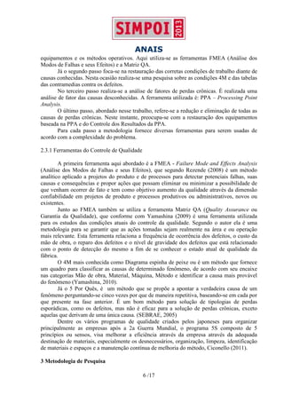 ANAIS
6 /17
equipamentos e os métodos operativos. Aqui utiliza-se as ferramentas FMEA (Análise dos
Modos de Falhas e seus Efeitos) e a Matriz QA.
Já o segundo passo foca-se na restauração das corretas condições de trabalho diante de
causas conhecidas. Nesta ocasião realiza-se uma pesquisa sobre as condições 4M e das tabelas
das contramedias contra os defeitos.
No terceiro passo realiza-se a análise de fatores de perdas crônicas. É realizada uma
análise de fator das causas desconhecidas. A ferramenta utilizada é: PPA – Processing Point
Analysis.
O último passo, abordado nesse trabalho, refere-se a redução e eliminação de todas as
causas de perdas crônicas. Neste instante, preocupa-se com a restauração dos equipamentos
baseada na PPA e do Controle dos Resultados da PPA.
Para cada passo a metodologia fornece diversas ferramentas para serem usadas de
acordo com a complexidade do problema.
2.3.1 Ferramentas do Controle de Qualidade
A primeira ferramenta aqui abordado é a FMEA - Failure Mode and Effects Analysis
(Análise dos Modos de Falhas e seus Efeitos), que segundo Rezende (2008) é um método
analítico aplicado a projetos do produto e de processos para detectar potenciais falhas, suas
causas e consequências e propor ações que possam eliminar ou minimizar a possibilidade de
que venham ocorrer de fato e tem como objetivo aumento da qualidade através da dimensão
confiabilidade em projetos de produto e processos produtivos ou administrativos, novos ou
existentes.
Junto ao FMEA também se utiliza a ferramenta Matriz QA (Quality Assurance ou
Garantia da Qualidade), que conforme com Yamashina (2009) é uma ferramenta utilizada
para os estudos das condições atuais do controle da qualidade. Segundo o autor ela é uma
metodologia para se garantir que as ações tomadas sejam realmente na área e ou operação
mais relevante. Esta ferramenta relaciona a frequência de ocorrência dos defeitos, o custo da
mão de obra, o reparo dos defeitos e o nível de gravidade dos defeitos que está relacionado
com o ponto de detecção do mesmo a fim de se conhecer o estado atual de qualidade da
fábrica.
O 4M mais conhecida como Diagrama espinha de peixe ou é um método que fornece
um quadro para classificar as causas de determinado fenômeno, de acordo com seu encaixe
nas categorias Mão de obra, Material, Máquina, Método e identificar a causa mais provável
do fenômeno (Yamashina, 2010).
Já o 5 Por Quês, é um método que se propõe a apontar a verdadeira causa de um
fenômeno perguntando-se cinco vezes por que de maneira repetitiva, baseando-se em cada por
que presente na fase anterior. É um bom método para solução de tipologias de perdas
esporádicas, como os defeitos, mas não é eficaz para a solução de perdas crônicas, exceto
aquelas que derivam de uma única causa. (SEBRAE, 2005)
Dentre os vários programas de qualidade criados pelos japoneses para organizar
principalmente as empresas após a 2a Guerra Mundial, o programa 5S composto de 5
princípios ou sensos, visa melhorar a eficiência através da empresa através da adequada
destinação de materiais, especialmente os desnecessários, organização, limpeza, identificação
de materiais e espaços e a manutenção contínua de melhoria do método, Ciconello (2011).
3 Metodologia de Pesquisa
 
