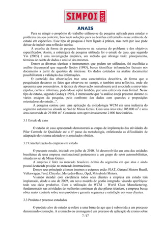 ANAIS
7 /17
Para se atingir o propósito do trabalho utilizou-se da pesquisa aplicada para estudar o
problema em seu contexto, buscando soluções para os desafios enfrentados nesse ambiente de
estudo em específico. Esse tipo de pesquisa é bem ligado à prática, mas nem por isso pode
deixar de incluir uma reflexão teórica.
A escolha da forma de pesquisa baseou-se na natureza do problema e dos objetivos
especificados. Assim, a estratégica de pesquisa utilizada foi o estudo de caso, que segundo
Yin (2005) é uma investigação empírica, um método que abrange tudo: planejamento,
técnicas de coleta de dados e análise dos mesmos.
Dentre as diversas técnicas e instrumentos que podem ser utilizados, foi escolhida a
análise documental que segundo Godoy (1995), busca identificar informações factuais nos
documento a partir de questões de interesse. Os dados coletados na análise documental
possibilitaram a validação das informações.
O conteúdo das observações traz uma característica descritiva, de forma que o
pesquisador descreve os fatos que observou no campo, e também uma reflexiva, onde ele
apresenta seus comentários. A técnica de observação normalmente está associada a entrevistas
rápidas, curtas e informais, podendo-se optar também, por uma entrevista mais formal. Nesse
tipo de estudo, segundo Godoy (1995), é interessante que "a análise esteja presente durante os
vários estágios da pesquisa, pelo confronto dos dados com questões e proposições
orientadoras do estudo...".
A pesquisa contou com uma aplicação da metodologia WCM em uma indústria do
segmento automotivo situada no Sul de Minas Gerais. Com uma área total 105.000 m2
e uma
área construída de 29.000 m2
. Contando com aproximadamente 2.000 funcionários.
3.1 Estudo de caso
O estudo de caso apresentado demonstrará as etapas de implantação das atividades do
Pilar Controle de Qualidade até o 4º passo da metodologia, enfatizando as dificuldades de
adaptação do sistema adotado e os resultados obtidos.
3.2 Caracterização da empresa em estudo
O presente estudo, iniciado em julho de 2010, foi desenvolvido em uma das unidades
brasileiras de uma empresa multinacional pertencente a um grupo do setor automobilístico,
situada no sul de Minas Gerais.
A empresa é líder no mercado brasileiro dentro do segmento em que atua e ainda
possui destacada posição no mercado internacional.
Dentre seus principais clientes internos e externos estão: FIAT, General Motors Brasil,
Volkswagen, Ford, Chrysler, Mercedes-Benz, Opel, Mitsubishi Motors.
Visando atender com excelência todos seus clientes a empresa em estudo tem
implantado, desde o ano de 2009, um novo modelo de gestão integrado, visando aperfeiçoar
todo seu ciclo produtivo. Com a utilização do WCM – World Class Manufacturing,
fundamentado nas atividades de melhorias continuas de dez pilares técnicos, a empresa busca
obter maior controle sobre seus produtos e garantir segurança e satisfação aos seus clientes.
3.3 Produto e processo estudados
O produto alvo do estudo se refere a uma barra de aço que é submetida a um processo
denominado cromação. A cromação ou cromagem é um processo de aplicação de cromo sobre
 