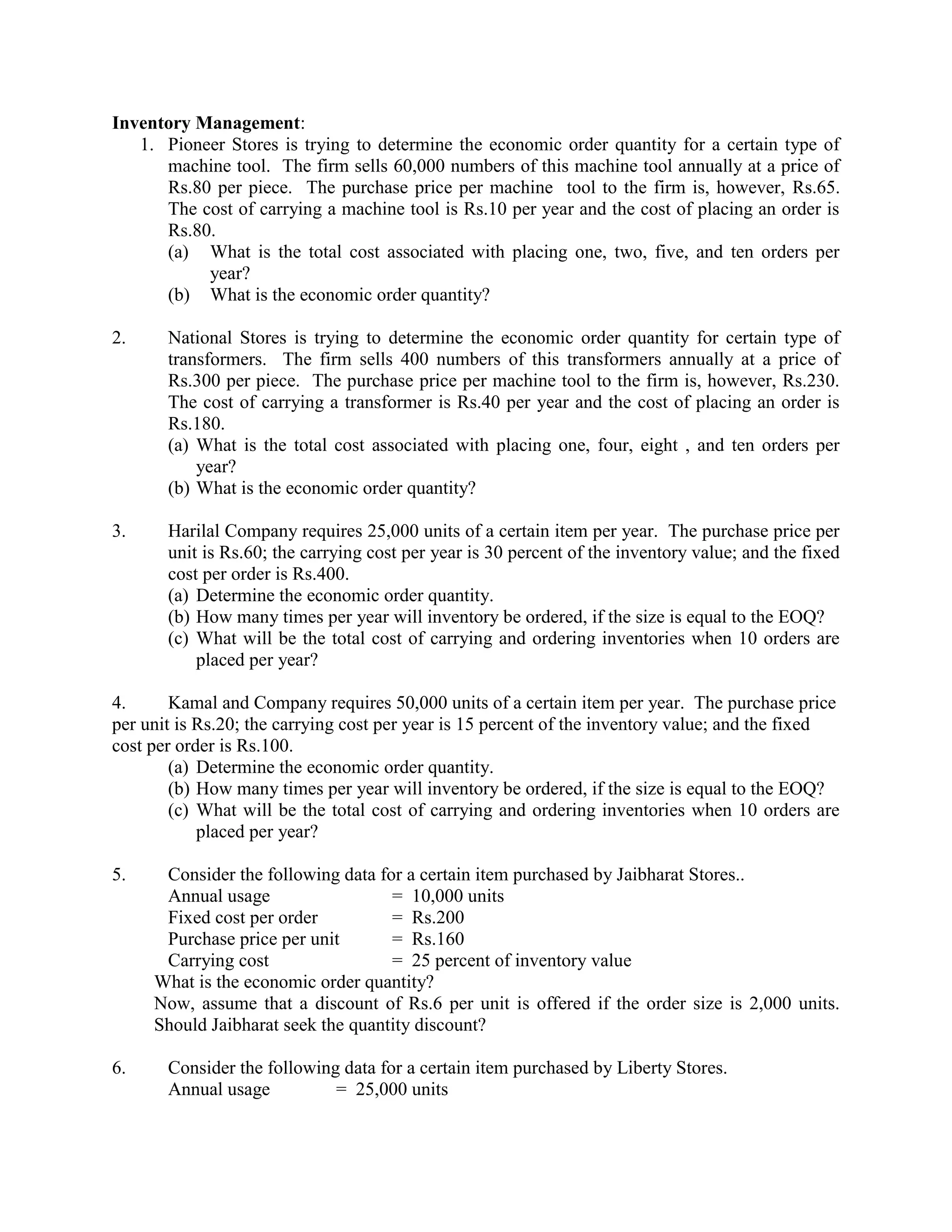 Inventory Management:
   1. Pioneer Stores is trying to determine the economic order quantity for a certain type of
      machine tool. The firm sells 60,000 numbers of this machine tool annually at a price of
      Rs.80 per piece. The purchase price per machine tool to the firm is, however, Rs.65.
      The cost of carrying a machine tool is Rs.10 per year and the cost of placing an order is
      Rs.80.
      (a) What is the total cost associated with placing one, two, five, and ten orders per
           year?
      (b) What is the economic order quantity?

2.     National Stores is trying to determine the economic order quantity for certain type of
       transformers. The firm sells 400 numbers of this transformers annually at a price of
       Rs.300 per piece. The purchase price per machine tool to the firm is, however, Rs.230.
       The cost of carrying a transformer is Rs.40 per year and the cost of placing an order is
       Rs.180.
       (a) What is the total cost associated with placing one, four, eight , and ten orders per
           year?
       (b) What is the economic order quantity?

3.     Harilal Company requires 25,000 units of a certain item per year. The purchase price per
       unit is Rs.60; the carrying cost per year is 30 percent of the inventory value; and the fixed
       cost per order is Rs.400.
       (a) Determine the economic order quantity.
       (b) How many times per year will inventory be ordered, if the size is equal to the EOQ?
       (c) What will be the total cost of carrying and ordering inventories when 10 orders are
           placed per year?

4.      Kamal and Company requires 50,000 units of a certain item per year. The purchase price
per unit is Rs.20; the carrying cost per year is 15 percent of the inventory value; and the fixed
cost per order is Rs.100.
        (a) Determine the economic order quantity.
        (b) How many times per year will inventory be ordered, if the size is equal to the EOQ?
        (c) What will be the total cost of carrying and ordering inventories when 10 orders are
            placed per year?

5.    Consider the following data for a certain item purchased by Jaibharat Stores..
      Annual usage                  = 10,000 units
      Fixed cost per order          = Rs.200
      Purchase price per unit       = Rs.160
      Carrying cost                 = 25 percent of inventory value
     What is the economic order quantity?
     Now, assume that a discount of Rs.6 per unit is offered if the order size is 2,000 units.
     Should Jaibharat seek the quantity discount?

6.     Consider the following data for a certain item purchased by Liberty Stores.
       Annual usage          = 25,000 units
 