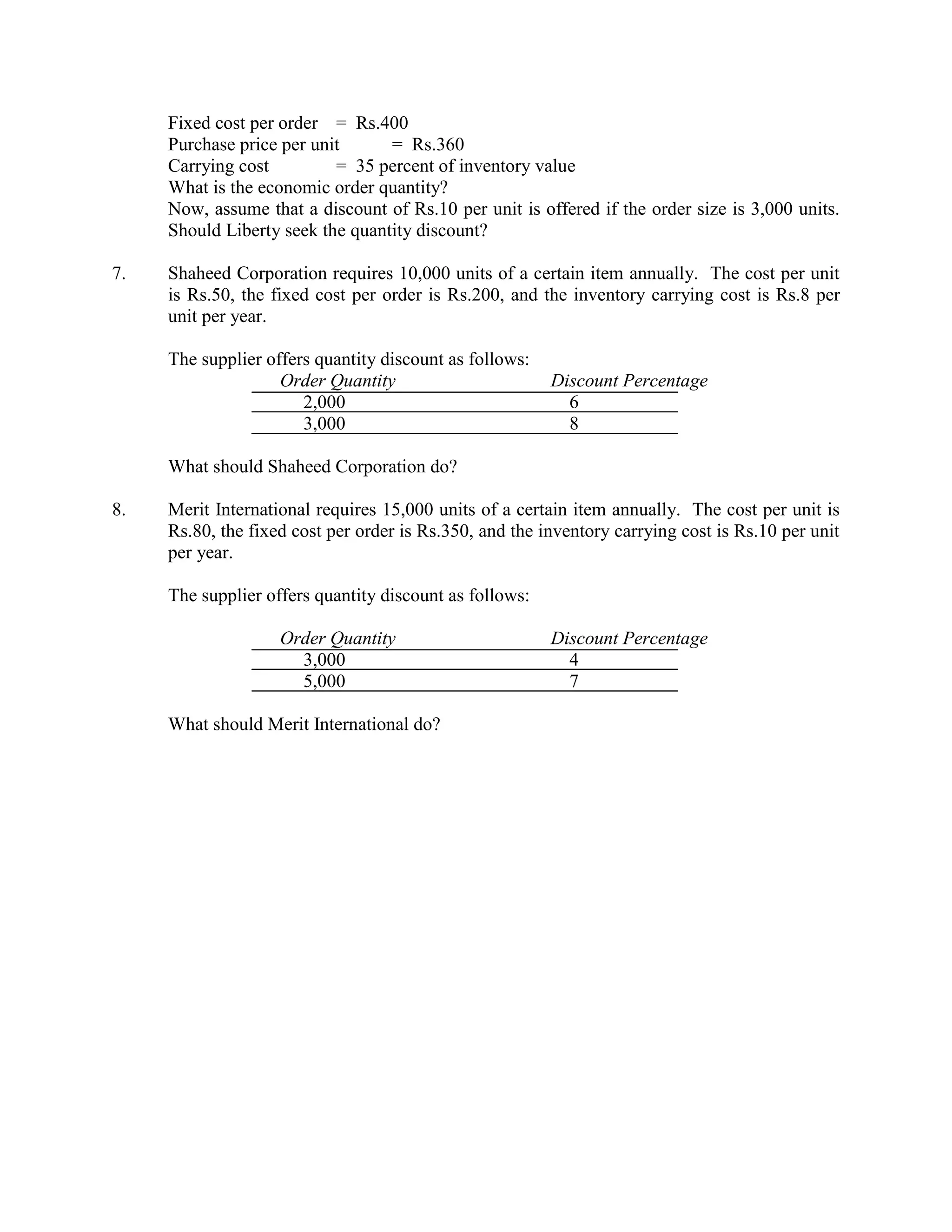 Fixed cost per order = Rs.400
     Purchase price per unit      = Rs.360
     Carrying cost         = 35 percent of inventory value
     What is the economic order quantity?
     Now, assume that a discount of Rs.10 per unit is offered if the order size is 3,000 units.
     Should Liberty seek the quantity discount?

7.   Shaheed Corporation requires 10,000 units of a certain item annually. The cost per unit
     is Rs.50, the fixed cost per order is Rs.200, and the inventory carrying cost is Rs.8 per
     unit per year.

     The supplier offers quantity discount as follows:
                    Order Quantity                       Discount Percentage
                       2,000                               6
                       3,000                               8

     What should Shaheed Corporation do?

8.   Merit International requires 15,000 units of a certain item annually. The cost per unit is
     Rs.80, the fixed cost per order is Rs.350, and the inventory carrying cost is Rs.10 per unit
     per year.

     The supplier offers quantity discount as follows:

                    Order Quantity                       Discount Percentage
                      3,000                                4
                      5,000                                7

     What should Merit International do?
 