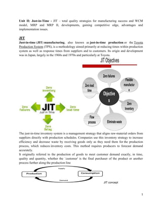 1
Unit II: Just-in-Time - JIT – total quality strategies for manufacturing success and WCM
model, MRP and MRP II, developments, gaining competitive edge, advantages and
implementation issues.
JIT
Just-in-time (JIT) manufacturing, also known as just-in-time production or the Toyota
Production System (TPS), is a methodology aimed primarily at reducing times within production
system as well as response times from suppliers and to customers. Its origin and development
was in Japan, largely in the 1960s and 1970s and particularly at Toyota.
The just-in-time inventory system is a management strategy that aligns raw-material orders from
suppliers directly with production schedules. Companies use this inventory strategy to increase
efficiency and decrease waste by receiving goods only as they need them for the production
process, which reduces inventory costs. This method requires producers to forecast demand
accurately.
It originally referred to the production of goods to meet customer demand exactly, in time,
quality and quantity, whether the `customer' is the final purchaser of the product or another
process further along the production line
JIT concept
 