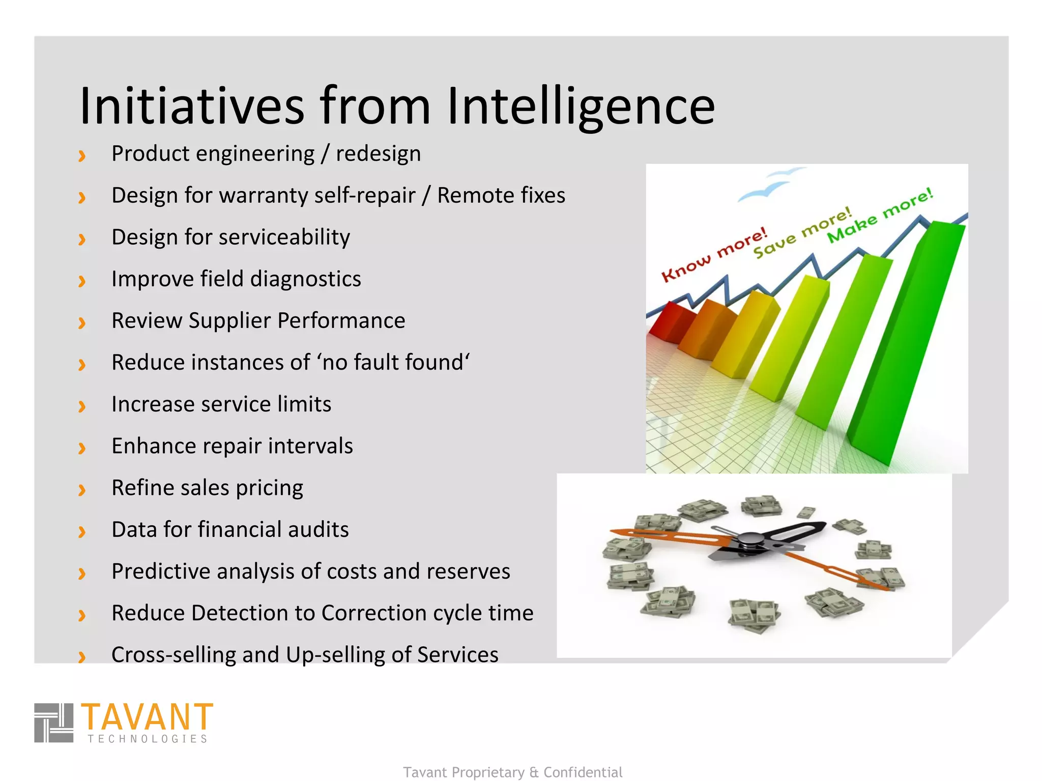 Initiatives from Intelligence Product engineering / redesign Design for warranty self‐repair / Remote fixes Design for serviceability  Improve field diagnostics  Review Supplier Performance Reduce instances of ‘no fault found‘ Increase service limits Enhance repair intervals Refine sales pricing  Data for financial audits  Predictive analysis of costs and reserves Reduce Detection to Correction cycle time Cross-selling and Up-selling of Services 